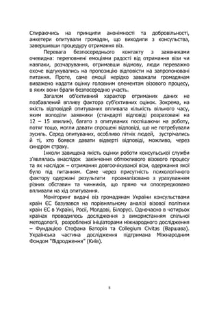 8
Спираючись на принципи анонімності та добровільності,
анкетери опитували громадян, що виходили з консульства,
завершивши процедуру отримання віз.
Перевага безпосереднього контакту з заявниками
очевидна: переповнені емоціями радості від отримання візи чи
навпаки, розчарування, отримавши відмову, люди переважно
охоче відгукувались на пропозицію відповісти на запропоновані
питання. Проте, саме емоції нерідко заважали громадянам
виважено надати оцінку головним елементам візового процесу,
в яких вони брали безпосередню участь.
Загалом об’єктивний характер отриманих даних не
позбавлений впливу фактора суб’єктивних оцінок. Зокрема, на
якість відповідей опитуваних впливала кількість вільного часу,
яким володіли заявники (стандарті відповіді розраховані на
12 – 15 хвилин), багато з опитуваних поспішаючи на роботу,
потяг тощо, могли давати спрощені відповіді, що не потребували
зусиль. Серед опитуваних, особливо літніх людей, зустрічались
й ті, хто боявся давати відверті відповіді, можливо, через
синдром страху.
Інколи завищена якість оцінки роботи консульської служби
з’являлась внаслідок закінчення обтяжливого візового процесу
та як наслідок – отримання довгоочікуваної візи, одержання якої
було під питанням. Саме через присутність психологічного
фактору одержані результати проаналізовано з урахуванням
різних обставин та чинників, що прямо чи опосередковано
впливали на хід опитування.
Моніторинг видачі віз громадянам України консульствами
країн ЄС базувався на порівняльному аналізі візової політики
країн ЄС в Україні, Росії, Молдові, Білорусі. Одночасно в чотирьох
країнах проводилось дослідження з використанням спільної
методології, розробленої ініціаторами міжнародного дослідження
– Фундацією Стефана Баторія та Collegium Civitas (Варшава).
Українська частина дослідження підтримана Міжнародним
Фондом “Відродження” (Київ).
 