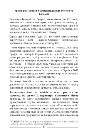 14
Уроки для України в контексті досвіду Румунії та
Болгарії
Визнання Болгарії та Румунії кандидатами до ЄС стало
вагомим політичним фактором, що сприяв постановці до
порядку денного питання про виключення цих країн із
«чорного» списку країн, громадяни яких потребують візи
для подорожей до Європейського Союзу.
Однак дане рішення Ради ЄС не стало автоматичною
перепусткою цим Південно-Східним європейським
країнам до «білого» безвізового списку ЄС.
І хоча Європарламент оперативно на початку 2000 року
підтримав ініціативу щодо зняття візового режиму з
Румунії та Болгарії, Єврокомісії та Раді ЄС знадобився
понад рік для того, щоб ухвалити остаточне рішення. Рада
ЄС на рівні міністрів юстиції та внутрішніх справ 30
листопада – 1 грудня 2000 року ухвалила позитивне для
обох країн рішення, але до фактичного запровадження
безвізового режиму минув ще один рік – з березня 2002
року громадяни цих двох країн отримали право безвізового
в’їзду до країн Шенгенського простору.
Висновки Комісії з цього питання містяться в двох
документах
, і спираються на ретельний аналіз ситуації у
відповідних країнах згідно критеріїв, згаданих вище.
Законодавча база та адміністративна практика на
кордонах по усьому їх периметру, включаючи візову
політику. За цими параметрами оцінено ефективність
прикордонних служб, технічного і технологічного стану
кордонів, застосування покарань щодо осіб та організацій,
які займаються створенням можливостей для нелегальної
міграції, насамперед до країн-членів ЄС. Вказано на ступінь
відповідності румунського та болгарського візового списку
 COM (2001) 61F-I 5963/01. Proposal for a Regulation on visas--list of third countries: Re-
port from the Commission to the Council regarding Bulgaria.
 