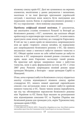 15
візовому списку країн ЄС. Далі ми зупинимось на окремих
елементах, висвітлених у даних документах і визначимо,
наскільки ті чи інші фактори притаманні українській
ситуації, і наскільки вони можуть бути значущими для
подальших зусиль Києва зі спрощення візового режиму з
ЄС та у перспективі – його повному скасуванню.
Проблема уніфікації візової політики. У документах,
що аналізують ступінь готовності Румунії та Болгарії до
безвізового режиму з ЄС
, зазначено, що оскільки обидві
країни ведуть переговори про членство в ЄС, то вони мають
адаптувати свою візову політику до стандартів Євросоюзу.
В той же час у даних країн не вимагалось запроваджувати
візи до країн «чорного» списку негайно, як передумову
для запровадження безвізового режиму з ЄС. Ця вимога
висувалася лише у контексті набуття повного членства в
ЄС. Обидві країни взяли на себе зобов’язання до набуття
членства в ЄС запровадити візовий режим стосовно всіх
країн, щодо яких Євросоюз застосовує такий режим.
На практиці цей процес завершився лише з набуттям
членства, коли в день формального вступу до ЄС 1 січня
2007 року Румунія запровадила візовий режим щодо
громадян Молдови, а Болгарія – щодо громадян Сербії та
Македонії.
Отже, хоча в процесі набуття безвізового статусу піддається
аналізу ступінь відповідності візового списку країни
стандартам ЄС, вимога повної адаптації європейських
списків стає актуальною лише в момент набуття країною
повного членства в ЄС. Таким чином можна передбачити,
що під час обговорення перспектив безвізового режиму
між Україною та ЄС Києву буде вказано на розходження
між відповідними списками ЄС та України (Україна має
безвізовий режим для громадян усіх, окрім Туркменистану,
громадян країн СНД).
 COM (2001) 61F-II 5963/01 ADD 1. Proposal for a Regulation on visas--list of third countries:
intermediate report from the Commission to the Council report on visa issues (Romania).
 