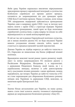 16
Якби уряд України керувалася виключно міркуваннями
прискорення процесу європейської інтеграції, а суспільство
безболісно сприймало усі прояви даного процесу,
готовність до запровадження віз для громадян країн
СНД була б логічним кроком. Однак в умовах, коли понад
70% закордонних подорожей здійснюється громадянами
України саме в напрямку країн СНД і таку ж питому вагу
мають візити з країн СНД у структурі відвідин України
іноземними громадянами, такий крок не буде позитивно
сприйнятий суспільством, а уряд навряд чи візьме на себе
відповідальність за такий непопулярний крок.
В той же час ані в рамках Європейської політики сусідства,
ані в межах візового діалогу ЄС не буде висувати Україні
вимоги узгодження візових списків, тобто, цього не
станеться в середньостроковій часовій перспективі.
Допоки Україна не підійде впритул до набуття членства в
ЄС, Євросоюз не вимагатиме від Києва уніфікації візової
політики.
Враховуючи можливі часові рамки такого розвитку подій,
зміст та логіку запровадженого ЄС візового діалогу з
Російською Федерацією, Молдовою, і, в перспективі,
з державами Південного Кавказу, який також, як і в
українському випадку, включає в себе довгострокову
мету скасування візових режимів з цими країнами, можна
передбачати, що інтерес України до набуття членства в ЄС
не стане перешкодою для збереження безвізового режиму
поїздок між Україною та державами СНД, можливо, за
винятком країн Центральної Азії.
***
Значно більш актуальними для України, на нашу думку,
мають стати інші аспекти аналізу готовності відповідних
держав до запровадження безвізового режиму з боку ЄС.
 