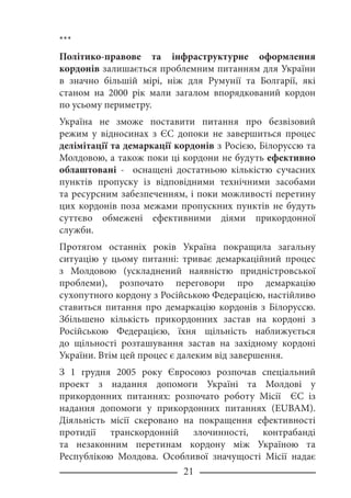 21
***
Політико-правове та інфраструктурне оформлення
кордонів залишається проблемним питанням для України
в значно більшій мірі, ніж для Румунії та Болгарії, які
станом на 2000 рік мали загалом впорядкований кордон
по усьому периметру.
Україна не зможе поставити питання про безвізовий
режим у відносинах з ЄС допоки не завершиться процес
делімітації та демаркації кордонів з Росією, Білоруссю та
Молдовою, а також поки ці кордони не будуть ефективно
облаштовані - оснащені достатньою кількістю сучасних
пунктів пропуску із відповідними технічними засобами
та ресурсним забезпеченням, і поки можливості перетину
цих кордонів поза межами пропускних пунктів не будуть
суттєво обмежені ефективними діями прикордонної
служби.
Протягом останніх років Україна покращила загальну
ситуацію у цьому питанні: триває демаркаційний процес
з Молдовою (ускладнений наявністю придністровської
проблеми), розпочато переговори про демаркацію
сухопутного кордону з Російською Федерацією, настійливо
ставиться питання про демаркацію кордонів з Білоруссю.
Збільшено кількість прикордонних застав на кордоні з
Російською Федерацією, їхня щільність наближується
до щільності розташування застав на західному кордоні
України. Втім цей процес є далеким від завершення.
З 1 грудня 2005 року Євросоюз розпочав спеціальний
проект з надання допомоги Україні та Молдові у
прикордонних питаннях: розпочато роботу Місії ЄС із
надання допомоги у прикордонних питаннях (EUBAM).
Діяльність місії скеровано на покращення ефективності
протидії транскордонній злочинності, контрабанді
та незаконним перетинам кордону між Україною та
Республікою Молдова. Особливої значущості Місії надає
 