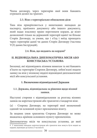 30
Члена договору, через територію якої вони бажають
отримати дозвіл на транзит.
2.3. Візи з територіально обмеженою дією
Така віза прикріплюється у виняткових випадках до
паспорту, проїзного документу або іншого документу,
який надає власнику право перетинати кордон, де візит
дозволений тільки на державній території однієї чи більше
Сторін Договору, за умови, що і в’їзд і виїзд проходять
через територію даної чи даних Сторін Договору (частина
V(3) даних Інструкцій).
2.4. Візи, що видають на кордоні
II. ВІДПОВІДАЛЬНА ДИПЛОМАТИЧНА МІСІЯ АБО
КОНСУЛЬСЬКА УСТАНОВА
Іноземці, які відповідають візовим вимогам та які бажають
в’їхати на територію Сторони Договору, зобов’язані подати
заявку на візи у візовому відділі відповідної дипломатичної
місії або консульської установи.
1. Визначення відповідальної Держави
1.1. Держава, відповідальна за рішення щодо візової
заявки.
Наступні сторони є відповідальними за розгляд візових
заявок на короткострокові або транзитні стандартні візи:
(a) - Сторона Договору, на території якої визначений
єдиний чи основний пункт призначення візиту.
За жодних умов транзитна Сторона Договору не може
вважатись країною основного пункту призначення.
Дипломатична місія чи консульська установа, до якої
 У виняткових випадках короткострокові або транзитні візи можуть бути видані на
кордоні, відповідно до пункту 5 частини ІІ.
 
