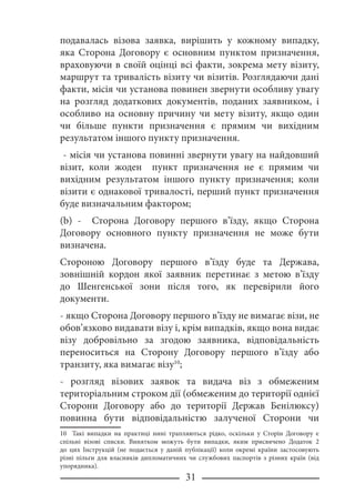 31
подавалась візова заявка, вирішить у кожному випадку,
яка Сторона Договору є основним пунктом призначення,
враховуючи в своїй оцінці всі факти, зокрема мету візиту,
маршрут та тривалість візиту чи візитів. Розглядаючи дані
факти, місія чи установа повинен звернути особливу увагу
на розгляд додаткових документів, поданих заявником, і
особливо на основну причину чи мету візиту, якщо один
чи більше пункти призначення є прямим чи вихідним
результатом іншого пункту призначення.
- місія чи установа повинні звернути увагу на найдовший
візит, коли жоден пункт призначення не є прямим чи
вихідним результатом іншого пункту призначення; коли
візити є однакової тривалості, перший пункт призначення
буде визначальним фактором;
(b) - Сторона Договору першого в’їзду, якщо Сторона
Договору основного пункту призначення не може бути
визначена.
Стороною Договору першого в’їзду буде та Держава,
зовнішній кордон якої заявник перетинає з метою в’їзду
до Шенгенської зони після того, як перевірили його
документи.
- якщо Сторона Договору першого в’їзду не вимагає візи, не
обов’язково видавати візу і, крім випадків, якщо вона видає
візу добровільно за згодою заявника, відповідальність
переноситься на Сторону Договору першого в’їзду або
транзиту, яка вимагає візу10
;
- розгляд візових заявок та видача віз з обмеженим
територіальним строком дії (обмеженим до території однієї
Сторони Договору або до території Держав Бенілюксу)
повинна бути відповідальністю залученої Сторони чи
10 Такі випадки на практиці нині трапляються рідко, оскільки у Сторін Договору є
спільні візові списки. Винятком можуть бути випадки, яким присвячено Додаток 2
до цих Інструкцій (не подається у даній публікації) коли окремі країни застосовують
різні пільги для власників дипломатичних чи службових паспортів з різних країн (від
упорядника).
 