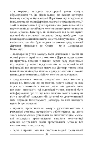 34
- в окремих випадках двосторонні угоди можуть
обумовлювати те, що візові заявки від певних категорій
іноземців можуть бути подані Державою, що представляє
іншу,доорганіввладиДержави,якувласнепредставляють.У
такій заявці основний пункт призначення розташований чи
перенесений до постійного консульського представництва
даної Держави. Категорії, які підпадають під даний пункт,
повинні бути визначені письмово (якщо необхідно, для
кожної дипломатичної місії чи консульської установи). Буде
вважатись, що віза була видана за згодою представленої
Держави відповідно до Статті 30(1) Шенгенської
Конвенції;
- двосторонні угоди можуть бути доповнені з часом на
основі рішень, прийнятих кожною з Держав щодо заявок
на притулок, поданих у певний період часу власниками
віз, виданих у межах представлення та на основі іншої
інформації, що стосується видачі віз. Договір також може
бути підписаний щодо відмови від представлення стосовно
певних дипломатичних місій чи консульських установ;
- представлення повинно стосуватись тільки контексту
видачі віз. Іноземці, які не можуть подати заявку на візу
через неспроможність надати достатньо доказів того,
що вони виконають усі відповідні умови, повинні бути
поінформовані про те, що вони можуть подати заявку на
візу у постійній консульській установі чи дипломатичній
місії Держави Шенгенського Договору, до якої належить
пункт їх призначення,
- правила представлення можуть удосконалюватись в
результаті розвитку програмного забезпечення, що дасть
змогу консульським установам та дипломатичним місіям,
які виконують представлення, надавати консультації
органам центральної влади представленої Держави без
вагомих додаткових зусиль;
- перелік правил подання стосовно видачі Шенгенської
 