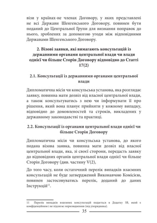 35
візи у країнах-не членах Договору, у яких представлені
не всі Держави Шенгенського Договору, повинен бути
поданий до Центральної Групи для визнання поправок до
нього, зроблених за допомогою угоди між відповідними
Державами Шенгенського Договору.
2. Візові заявки, які вимагають консультацій із
державними органами центральної влади чи влади
однієї чи більше Сторін Договору відповідно до Статті
17(2)
2.1. Консультації із державними органами центральної
влади
Дипломатична місія чи консульська установа, яка розглядає
заявку, повинна мати дозвіл від власної центральної влади,
а також консультуватись з нею чи інформувати її про
рішення, який вона планує прийняти у кожному випадку,
відповідно до домовленостей та строків, викладених у
державному законодавстві та практиці.
2.2. Консультації із органами центральної влади однієї чи
більше Сторін Договору
Дипломатична місія чи консульська установа, до якого
подана візова заявка, повинна мати дозвіл від власної
центральної влади, яка, зі своєї сторони, передасть заявку
до відповідних органів центральної влади однієї чи більше
Сторін Договору (див. частину V(2),
До того часу, коли остаточний перелік випадків взаємних
консультацій не буде затверджений Виконавчою Комісією,
повинен застосовуватись перелік, доданий до даних
Інструкцій11
.
11 Перелік випадків взаємних консультацій подається в Додатку 5В, який є
конфіденційним і не підлягає оприлюдненню (від упорядника).
 