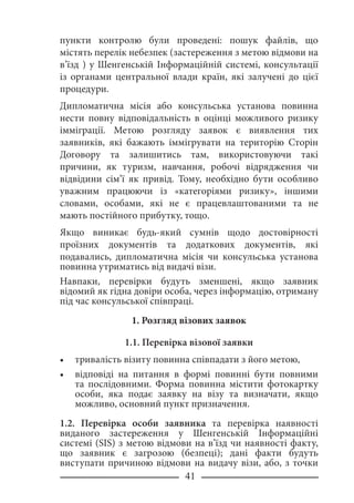 41
пункти контролю були проведені: пошук файлів, що
містять перелік небезпек (застереження з метою відмови на
в’їзд ) у Шенгенській Інформаційній системі, консультації
із органами центральної влади країн, які залучені до цієї
процедури.
Дипломатична місія або консульська установа повинна
нести повну відповідальність в оцінці можливого ризику
імміграції. Метою розгляду заявок є виявлення тих
заявників, які бажають іммігрувати на територію Сторін
Договору та залишитись там, використовуючи такі
причини, як туризм, навчання, робочі відрядження чи
відвідини сім’ї як привід. Тому, необхідно бути особливо
уважним працюючи із «категоріями ризику», іншими
словами, особами, які не є працевлаштованими та не
мають постійного прибутку, тощо.
Якщо виникає будь-який сумнів щодо достовірності
проїзних документів та додаткових документів, які
подавались, дипломатична місія чи консульська установа
повинна утриматись від видачі візи.
Навпаки, перевірки будуть зменшені, якщо заявник
відомий як гідна довіри особа, через інформацію, отриману
під час консульської співпраці.
1. Розгляд візових заявок
1.1. Перевірка візової заявки
тривалість візиту повинна співпадати з його метою,
відповіді на питання в формі повинні бути повними
та послідовними. Форма повинна містити фотокартку
особи, яка подає заявку на візу та визначати, якщо
можливо, основний пункт призначення.
1.2. Перевірка особи заявника та перевірка наявності
виданого застереження у Шенгенській Інформаційні
системі (SIS) з метою відмови на в’їзд чи наявності факту,
що заявник є загрозою (безпеці); дані факти будуть
виступати причиною відмови на видачу візи, або, з точки
•
•
 