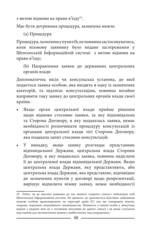 48
з метою відмови на право в’їзду19
.
Має бути дотримана процедура, зазначена нижче.
(a) Процедура
Процедура,зазначенаупунктіb,неповинназастосовуватись,
коли візовому заявнику було видане застереження у
Шенгенській Інформаційній системі з метою відмови на
право в’їзду;
(b) Направлення заявок до державних центральних
органів влади
Дипломатична місія чи консульська установа, до якої
подається заявка особою, яка входить в одну із зазначених
категорій, та підлягає консультаціям, повинна негайно
направити таку заявку до центральних органів влади своєї
країни.
Якщо орган центральної влади прийме рішення
щодо відмови стосовно заявки, за яку відповідальна
та Сторона Договору, в яку подавалась заявка, немає
необхідності розпочинати процедуру консультацій із
органами центральної влади тієї Сторони Договору,
яка подавала запит стосовно консультацій.
У випадку, якщо заявку розглядає представник
відповідальної Держави, центральна влада Сторони
Договору, в яку подавалась заявка, повинна надіслати
її до центральної влади відповідальної Держави. Якщо
центральна влада Держави, яку представляють, або
центральна влада Держави, яка представляє, відповідно
до зазначених пунктів у договорі щодо репрезентації,
вирішує відхилити візову заявку, немає необхідності
19 Тобто, чи не внесено заявника до так званого «чорного списку» небажаних осіб
Шенгенської Інформаційної системи. Як правило, це трапляється внаслідок здійснення
певною особою правопорушень на території країн ЄС під час попередніх візитів,
зокрема, порушень міграційного законодавства. Наявність у певної особи у минулому
відмов у наданні візи не є тотожною внесенню до даного списку і не може слугувати
підставною для автоматичних відмов у майбутньому (від упорядника).
•
•
 