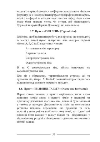 59
якщо віза прикріплюється до форми стандартного візового
формату, не є номером паспорту, а топографічним номером,
який є на формі та складається із шести цифр, після нього
може бути вказана літера чи літери, які відповідають
Державі чи групі Держав Договору, які видали візу.
1.7. Пункт «ТИП ВІЗИ» (Type of visa):
Для того, щоб полегшити роботу для органів, що проводять
перевірку, даний пункт вказує тип візи, використовуючи
літери A, B, C та D наступним чином:
A транзитна віза аеропорту
B транзитна віза
C короткострокова віза
D довгострокова віза
D та C довгострокова віза, дійсна одночасно як
короткострокова віза
Для віз з обмеженим територіальним строком дії та
групових віз, літери A, B або C повинні використовуватись
залежного від кожного окремого випадку.
1.8. Пункт «ПРІЗВИЩЕ ТА ІМ’Я» (Name and forename):
Перше слово, вказане у пункті «прізвище», після якого
записане перше слово з пункту «ім’я» у паспорті чи
проїзному документі власника візи, повинні бути записані
у такому ж порядку. Дипломатична місія чи консульська
установа повинна перевірити, що прізвище та ім’я,
вказані у паспорті чи проїзному документі, та ті дані, які
повинні бути вказані у цьому пункті та відскановані у
відповідному розділі, співпадають із даними, вказаними у
візовій заявці.
 