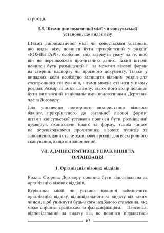 63
строк дії.
5.5. Штамп дипломатичної місії чи консульської
установи, що видає візу
Штамп дипломатичної місії чи консульської установи,
що видає візу, повинен бути прикріплений у розділі
«КОМЕНТАРІ», особливо слід звернути увагу на те, щоб
він не перешкоджав прочитанню даних. Такий штамп
повинен бути розміщений і за межами візової форми
на сторінці паспорту чи проїзного документу. Тільки у
випадках, коли необхідно залишити вільним розділ для
електронного сканування, штамп можна ставити у цьому
розділі. Розмір та зміст штампу, також його колір повинен
бути визначений національними положеннями Держави-
члена Договору.
Для уникнення повторного використання візового
бланку, прикріпленого до загальної візової форми,
штамп консульської установи повинен бути розміщений
праворуч, охоплюючи бланк та форму, таким чином
не перешкоджаючи прочитанню візових пунктів та
заповнених даних та не охоплюючи розділ для електронного
сканування, якщо він заповнений.
VII. АДМІНІСТРАТИВНЕ УПРАВЛІННЯ ТА
ОРГАНІЗАЦІЯ
1. Організація візових відділів
Кожна Сторона Договору повинна бути відповідальна за
організацію візових відділів.
Керівники місій чи установ повинні забезпечити
організацію відділу, відповідального за видачу віз таким
чином, щоб уникнути будь-якого недбалого ставлення, яке
може сприяти крадіжкам та фальсифікаціям. Персонал,
відповідальний за видачу віз, не повинен піддаватись
 
