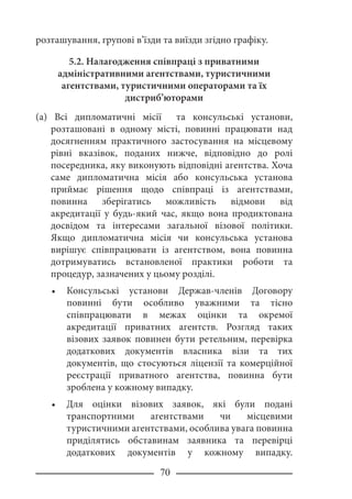 70
розташування, групові в’їзди та виїзди згідно графіку.
5.2. Налагодження співпраці з приватними
адміністративними агентствами, туристичними
агентствами, туристичними операторами та їх
дистриб’юторами
(a) Всі дипломатичні місії та консульські установи,
розташовані в одному місті, повинні працювати над
досягненням практичного застосування на місцевому
рівні вказівок, поданих нижче, відповідно до ролі
посередника, яку виконують відповідні агентства. Хоча
саме дипломатична місія або консульська установа
приймає рішення щодо співпраці із агентствами,
повинна зберігатись можливість відмови від
акредитації у будь-який час, якщо вона продиктована
досвідом та інтересами загальної візової політики.
Якщо дипломатична місія чи консульська установа
вирішує співпрацювати із агентством, вона повинна
дотримуватись встановленої практики роботи та
процедур, зазначених у цьому розділі.
Консульські установи Держав-членів Договору
повинні бути особливо уважними та тісно
співпрацювати в межах оцінки та окремої
акредитації приватних агентств. Розгляд таких
візових заявок повинен бути ретельним, перевірка
додаткових документів власника візи та тих
документів, що стосуються ліцензії та комерційної
реєстрації приватного агентства, повинна бути
зроблена у кожному випадку.
Для оцінки візових заявок, які були подані
транспортними агентствами чи місцевими
туристичними агентствами, особлива увага повинна
приділятись обставинам заявника та перевірці
додаткових документів у кожному випадку.
•
•
 