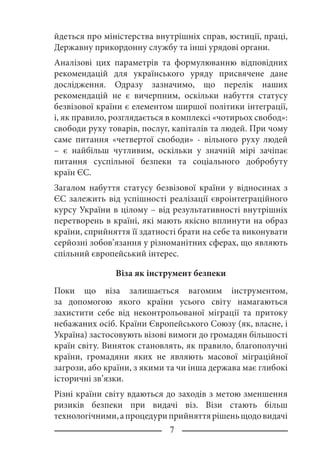 йдеться про міністерства внутрішніх справ, юстиції, праці,
Державну прикордонну службу та інші урядові органи.
Аналізові цих параметрів та формулюванню відповідних
рекомендацій для українського уряду присвячене дане
дослідження. Одразу зазначимо, що перелік наших
рекомендацій не є вичерпним, оскільки набуття статусу
безвізової країни є елементом ширшої політики інтеграції,
і, як правило, розглядається в комплексі «чотирьох свобод»:
свободи руху товарів, послуг, капіталів та людей. При чому
саме питання «четвертої свободи» - вільного руху людей
– є найбільш чутливим, оскільки у значній мірі зачіпає
питання суспільної безпеки та соціального добробуту
країн ЄС.
Загалом набуття статусу безвізової країни у відносинах з
ЄС залежить від успішності реалізації євроінтеграційного
курсу України в цілому – від результативності внутрішніх
перетворень в країні, які мають якісно вплинути на образ
країни, сприйняття її здатності брати на себе та виконувати
серйозні зобов’язання у різноманітних сферах, що являють
спільний європейський інтерес.
Віза як інструмент безпеки
Поки що віза залишається вагомим інструментом,
за допомогою якого країни усього світу намагаються
захистити себе від неконтрольованої міграції та притоку
небажаних осіб. Країни Європейського Союзу (як, власне, і
Україна) застосовують візові вимоги до громадян більшості
країн світу. Виняток становлять, як правило, благополучні
країни, громадяни яких не являють масової міграційної
загрози, або країни, з якими та чи інша держава має глибокі
історичні зв’язки.
Різні країни світу вдаються до заходів з метою зменшення
ризиків безпеки при видачі віз. Візи стають більш
технологічними,апроцедуриприйняттярішеньщодовидачі
 