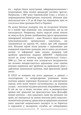 віз – нерідко більш заплутаними, забюрократизованими і
непрозорими. Ціна візової процедури постійно зростає.
Наприклад, з 2007 року Європейський Союз, у зв’язку із
запровадженням біометричних технологій, збільшив ціну
шенгенської візи з 35 до 60 Євро (це підвищення ціни не
стосується лише громадян Росії та України).
На думку багатьох експертів, віза як інструмент безпеки
не в повній мірі відповідає тим сподіванням, які на неї
покладаються. Наприклад, навіть жорсткі візові вимоги
не можуть бути дієвим запобіжником проти проникнення
міжнародної злочинності – адже більшість представників
транснаціональних кримінальних угрупувань, що
затримуються на теренах ЄС, мають при собі справжні
візи. Більшою мірою візові режими є перешкодою для
подорожей пересічних громадян, які не мають достатнього
досвіду та інформації щодо візових процедур (цій
проблемі присвячене видання ЦМКЗПУ «Український
погляд на візову політику країн Європейського Союзу»,
2006 р.). Тим не менше віза залишається інструментом,
що активно використовується державами, отже єдиним
виходом вирішення цієї проблеми на державному рівні є
здійснення комплексної політики, якій присвячено даний
аналіз.
В СРСР та похідних від нього державах, в країнах з
тоталітарними та авторитарними режимами візова
політика держав переважно будувалася на симетричному
підході, коли візові вимоги застосовувались на взаємних
засадах – незалежно від рівня реальних міграційних загроз.
В той же час в інших частинах світу, в демократичних
країнах вже тривалий час практикується інша філософія
візової політики – візи вимагають лише від громадян тих
країн, які знаходяться на значно нижчому рівні соціально-
економічного розвитку, уряди яких не приділяють належної
уваги захистові національного паспорта та не борються
із корупцією у паспортних службах, не співпрацюють
 
