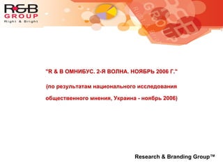 "R & B ОМНИБУС. 2-Я ВОЛНА. НОЯБРЬ 2006 Г."
(по результатам национального исследования
общественного мнения, Украина - ноябрь 2006)
Research & Branding Group™
 