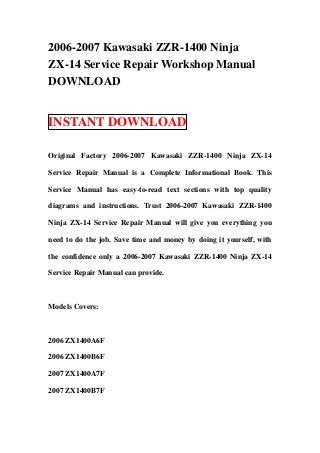 2006-2007 Kawasaki ZZR-1400 Ninja
ZX-14 Service Repair Workshop Manual
DOWNLOAD


INSTANT DOWNLOAD

Original Factory 2006-2007 Kawasaki ZZR-1400 Ninja ZX-14

Service Repair Manual is a Complete Informational Book. This

Service Manual has easy-to-read text sections with top quality

diagrams and instructions. Trust 2006-2007 Kawasaki ZZR-1400

Ninja ZX-14 Service Repair Manual will give you everything you

need to do the job. Save time and money by doing it yourself, with

the confidence only a 2006-2007 Kawasaki ZZR-1400 Ninja ZX-14

Service Repair Manual can provide.



Models Covers:



2006 ZX1400A6F

2006 ZX1400B6F

2007 ZX1400A7F

2007 ZX1400B7F
 