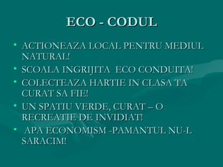 ECO - CODUL
• ACTIONEAZA LOCAL PENTRU MEDIUL
NATURAL!
• SCOALA INGRIJITA ECO CONDUITA!
• COLECTEAZA HARTIE IN CLASA TA
CURAT SA FIE!
• UN SPATIU VERDE, CURAT – O
RECREATIE DE INVIDIAT!
• APA ECONOMISM -PAMANTUL NU-L
SARACIM!

 