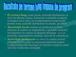 • Pe termen lung, toate aceste activităţi desfăşurate cu
elevi de diferite vârste, formează o anumită conduită
ecologică celor mici, un comportament responsabil
pentru toate acţiunile desfăşurate în mediu pe viitor.
• Autorităţile locale trebuie să gândească politici
eficiente şi realiste de împiedicare a poluării mediului
înconjurător nu numai cu deşeuri menajere ci şi cu
pesticide, îngraşăminte chimice, dejecţii de animale şa.
• Activităţile desfăşurate cu elevii în cadrul acestui
program îşi vor pune o amprentă puternică asupra
comportamentului ecologic al viitorilor cetăţeni, astăzi
mici dar îndrăzneţi ecologişti.

 
