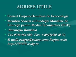 ADRESE UTILE
• Centrul Carpato-Danubian de Geoecologie
• Membru Asociat al Fundaţiei Mondiale de
Educaţie pentru Mediul Înconjurător (FEE)
• Bucureşti, România
• Tel: 0740 966 038; Fax: +40(21)450 40 71;
• E-mail: ccdgro@yahoo.com; Pagina web:
http://WWW.ccdg.ro

 