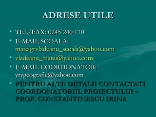 ADRESE UTILE
• TEL/FAX: 0245 240 110
• E-MAIL SCOALA:
mateigrvladeanu_scoala@yahoo.com
• vladeanu_matei@yahoo.com
• E-MAIL COORDONATOR:
yrygeografie@yahoo.com
• PENTRU ALTE DETALII CONTACTATI
COORDONATORUL PROIECTULUI –
PROF. CONSTANTINESCU IRINA

 