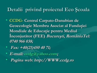 Detalii privind proiectul Eco Şcoala
• CCDG- Centrul Carpato-Danubian de
Geoecologie Membru Asociat al Fundaţiei
Mondiale de Educaţie pentru Mediul
Înconjurător (FEE) Bucureşti, RomâniaTel:
0740 966 038;
• Fax: +40(21)450 40 71;
• E-mail: ccdg@yahoo.com;
• Pagina web: http://WWW.ccdg.ro

 