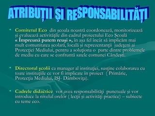 • Comitetul Eco din şcoala noastră coordonează, monitorizează
şi evaluează activităţile din cadrul proiectului Eco Şcoală
« Împreună putem reuşi », în aşa fel încât să implicăm mai
mult comunitatea şcolară, locală şi reprezentanţii judeţeni ai
Protecţiei Mediului, pentru a soluţiona o parte dintre problemele
de mediu cu care se confruntă satele comunei Cândeşti.
• Directorul şcolii ca manager al instituţiei, susţine colaborarea cu
toate instituţiile ce vor fi implicate în proiect ( Primărie,
Protecţia Mediului, ISJ- Dâmboviţa).
• Cadrele didactice vor avea responsabilităţi punctuale şi vor
introduce la nivelul orelor ( lecţii şi activităţi practice) – subiecte
cu teme eco.

 