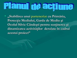• ,,Stabilirea unui parteneriat cu Primăria,
Protecţia Mediului, Garda de Mediu şi
Ocolul Silvic Cândeşti pentru susţinerea şi
dinamizarea activităţilor derulate în cadrul
acestui proiect”

 