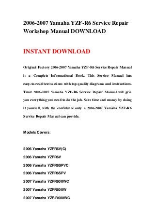 2006-2007 Yamaha YZF-R6 Service Repair
Workshop Manual DOWNLOAD
INSTANT DOWNLOAD
Original Factory 2006-2007 Yamaha YZF-R6 Service Repair Manual
is a Complete Informational Book. This Service Manual has
easy-to-read text sections with top quality diagrams and instructions.
Trust 2006-2007 Yamaha YZF-R6 Service Repair Manual will give
you everything you need to do the job. Save time and money by doing
it yourself, with the confidence only a 2006-2007 Yamaha YZF-R6
Service Repair Manual can provide.
Models Covers:
2006 Yamaha YZFR6V(C)
2006 Yamaha YZFR6V
2006 Yamaha YZFR6SPVC
2006 Yamaha YZFR6SPV
2007 Yamaha YZFR600WC
2007 Yamaha YZFR600W
2007 Yamaha YZF-R600WC
 