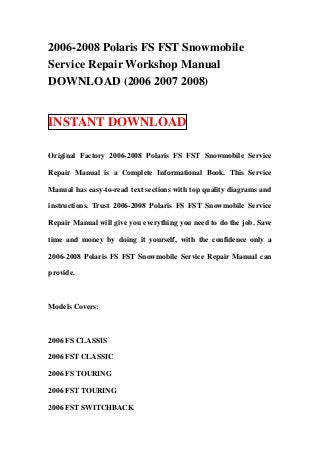 2006-2008 Polaris FS FST Snowmobile
Service Repair Workshop Manual
DOWNLOAD (2006 2007 2008)


INSTANT DOWNLOAD

Original Factory 2006-2008 Polaris FS FST Snowmobile Service

Repair Manual is a Complete Informational Book. This Service

Manual has easy-to-read text sections with top quality diagrams and

instructions. Trust 2006-2008 Polaris FS FST Snowmobile Service

Repair Manual will give you everything you need to do the job. Save

time and money by doing it yourself, with the confidence only a

2006-2008 Polaris FS FST Snowmobile Service Repair Manual can

provide.



Models Covers:



2006 FS CLASSIS

2006 FST CLASSIC

2006 FS TOURING

2006 FST TOURING

2006 FST SWITCHBACK
 