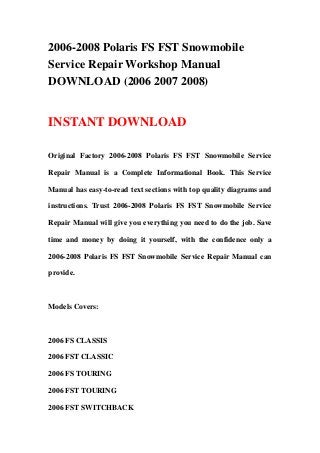 2006-2008 Polaris FS FST Snowmobile
Service Repair Workshop Manual
DOWNLOAD (2006 2007 2008)
INSTANT DOWNLOAD
Original Factory 2006-2008 Polaris FS FST Snowmobile Service
Repair Manual is a Complete Informational Book. This Service
Manual has easy-to-read text sections with top quality diagrams and
instructions. Trust 2006-2008 Polaris FS FST Snowmobile Service
Repair Manual will give you everything you need to do the job. Save
time and money by doing it yourself, with the confidence only a
2006-2008 Polaris FS FST Snowmobile Service Repair Manual can
provide.
Models Covers:
2006 FS CLASSIS
2006 FST CLASSIC
2006 FS TOURING
2006 FST TOURING
2006 FST SWITCHBACK
 