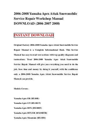 2006-2008 Yamaha Apex Attak Snowmobile
Service Repair Workshop Manual
DOWNLOAD (2006 2007 2008)


INSTANT DOWNLOAD

Original Factory 2006-2008 Yamaha Apex Attak Snowmobile Service

Repair Manual is a Complete Informational Book. This Service

Manual has easy-to-read text sections with top quality diagrams and

instructions. Trust 2006-2008 Yamaha Apex Attak Snowmobile

Service Repair Manual will give you everything you need to do the

job. Save time and money by doing it yourself, with the confidence

only a 2006-2008 Yamaha Apex Attak Snowmobile Service Repair

Manual can provide.



Models Covers:



Yamaha Apex ER (RX10R)

Yamaha Apex GT (RX10GT)

Yamaha Apex RTX (RX10RT)

Yamaha Apex RTX ER (RX10RTR)

Yamaha Apex Mountain (RX10M)
 