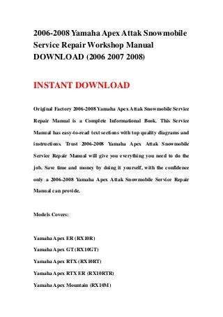 2006-2008 Yamaha Apex Attak Snowmobile
Service Repair Workshop Manual
DOWNLOAD (2006 2007 2008)


INSTANT DOWNLOAD

Original Factory 2006-2008 Yamaha Apex Attak Snowmobile Service

Repair Manual is a Complete Informational Book. This Service

Manual has easy-to-read text sections with top quality diagrams and

instructions. Trust 2006-2008 Yamaha Apex Attak Snowmobile

Service Repair Manual will give you everything you need to do the

job. Save time and money by doing it yourself, with the confidence

only a 2006-2008 Yamaha Apex Attak Snowmobile Service Repair

Manual can provide.



Models Covers:



Yamaha Apex ER (RX10R)

Yamaha Apex GT (RX10GT)

Yamaha Apex RTX (RX10RT)

Yamaha Apex RTX ER (RX10RTR)

Yamaha Apex Mountain (RX10M)
 