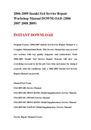 2006-2009 Suzuki Sx4 Service Repair
Workshop Manual DOWNLOAD (2006
2007 2008 2009)
INSTANT DOWNLOAD
Original Factory 2006-2009 Suzuki Sx4 Service Repair Manual is a
Complete Informational Book. This Service Manual has easy-to-read
text sections with top quality diagrams and instructions. Trust
2006-2009 Suzuki Sx4 Service Repair Manual will give you
everything you need to do the job. Save time and money by doing it
yourself, with the confidence only a 2006-2009 Suzuki Sx4 Service
Repair Manual can provide.
Manual Part Name
SX4 (RW420) Service Manual
SX4 (RW420) HONG KONG Model Supplementary Service Manual
SX4 (RW415 / RW416) Service Manual
SX4 (RW415) HONG KONG Model Supplementary Service Manual
SX4 (RW416) TAIWAN Model Supplementary Service Manual
Service Repair Manual Covers:
 