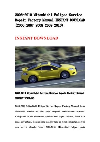 2006-2010 Mitsubishi Eclipse Service
Repair Factory Manual INSTANT DOWNLOAD
(2006 2007 2008 2009 2010)


INSTANT DOWNLOAD




2006-2010 Mitsubishi Eclipse Service Repair Factory Manual

INSTANT DOWNLOAD


2006-2010 Mitsubishi Eclipse Service Repair Factory Manual is an

electronic version of the best original maintenance manual.

Compared to the electronic version and paper version, there is a

great advantage. It can zoom in anywhere on your computer, so you

can see it clearly. Your 2006-2010 Mitsubishi Eclipse parts
 