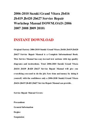 2006-2010 Suzuki Grand Vitara Jb416
Jb419 Jb420 Jb627 Service Repair
Workshop Manual DOWNLOAD (2006
2007 2008 2009 2010)
INSTANT DOWNLOAD
Original Factory 2006-2010 Suzuki Grand Vitara Jb416 Jb419 Jb420
Jb627 Service Repair Manual is a Complete Informational Book.
This Service Manual has easy-to-read text sections with top quality
diagrams and instructions. Trust 2006-2010 Suzuki Grand Vitara
Jb416 Jb419 Jb420 Jb627 Service Repair Manual will give you
everything you need to do the job. Save time and money by doing it
yourself, with the confidence only a 2006-2010 Suzuki Grand Vitara
Jb416 Jb419 Jb420 Jb627 Service Repair Manual can provide.
Service Repair Manual Covers:
Precautions
General Information
Engine
Suspension
 