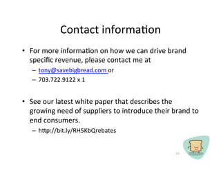 Contact	
 ?informaCon	
 ?
?? For	
 ?more	
 ?informaCon	
 ?on	
 ?how	
 ?we	
 ?can	
 ?drive	
 ?brand	
 ?
   speci?c	
 ?revenue,	
 ?please	
 ?contact	
 ?me	
 ?at	
 ?	
 ?
    C? tony@savebigbread.com	
 ?or	
 ?	
 ?
    C? 703.722.9122	
 ?x	
 ?1	
 ?


?? See	
 ?our	
 ?latest	
 ?white	
 ?paper	
 ?that	
 ?describes	
 ?the	
 ?
   growing	
 ?need	
 ?of	
 ?suppliers	
 ?to	
 ?introduce	
 ?their	
 ?brand	
 ?to	
 ?
   end	
 ?consumers.	
 ?	
 ?	
 ?
    C? hp://bit.ly/RH5KbQrebates	
 ?


                                                                        13	
 ?
 