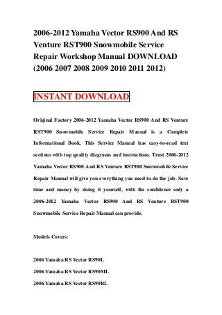 2006-2012 Yamaha Vector RS900 And RS
Venture RST900 Snowmobile Service
Repair Workshop Manual DOWNLOAD
(2006 2007 2008 2009 2010 2011 2012)


INSTANT DOWNLOAD

Original Factory 2006-2012 Yamaha Vector RS900 And RS Venture

RST900 Snowmobile Service Repair Manual is a Complete

Informational Book. This Service Manual has easy-to-read text

sections with top quality diagrams and instructions. Trust 2006-2012

Yamaha Vector RS900 And RS Venture RST900 Snowmobile Service

Repair Manual will give you everything you need to do the job. Save

time and money by doing it yourself, with the confidence only a

2006-2012 Yamaha Vector RS900 And RS Venture RST900

Snowmobile Service Repair Manual can provide.



Models Covers:



2006 Yamaha RS Vector RS90L

2006 Yamaha RS Vector RS90ML

2006 Yamaha RS Vector RS90RL
 