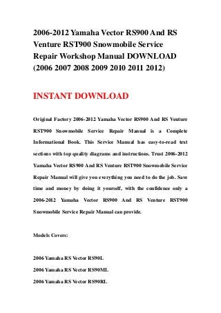 2006-2012 Yamaha Vector RS900 And RS
Venture RST900 Snowmobile Service
Repair Workshop Manual DOWNLOAD
(2006 2007 2008 2009 2010 2011 2012)
INSTANT DOWNLOAD
Original Factory 2006-2012 Yamaha Vector RS900 And RS Venture
RST900 Snowmobile Service Repair Manual is a Complete
Informational Book. This Service Manual has easy-to-read text
sections with top quality diagrams and instructions. Trust 2006-2012
Yamaha Vector RS900 And RS Venture RST900 Snowmobile Service
Repair Manual will give you everything you need to do the job. Save
time and money by doing it yourself, with the confidence only a
2006-2012 Yamaha Vector RS900 And RS Venture RST900
Snowmobile Service Repair Manual can provide.
Models Covers:
2006 Yamaha RS Vector RS90L
2006 Yamaha RS Vector RS90ML
2006 Yamaha RS Vector RS90RL
 