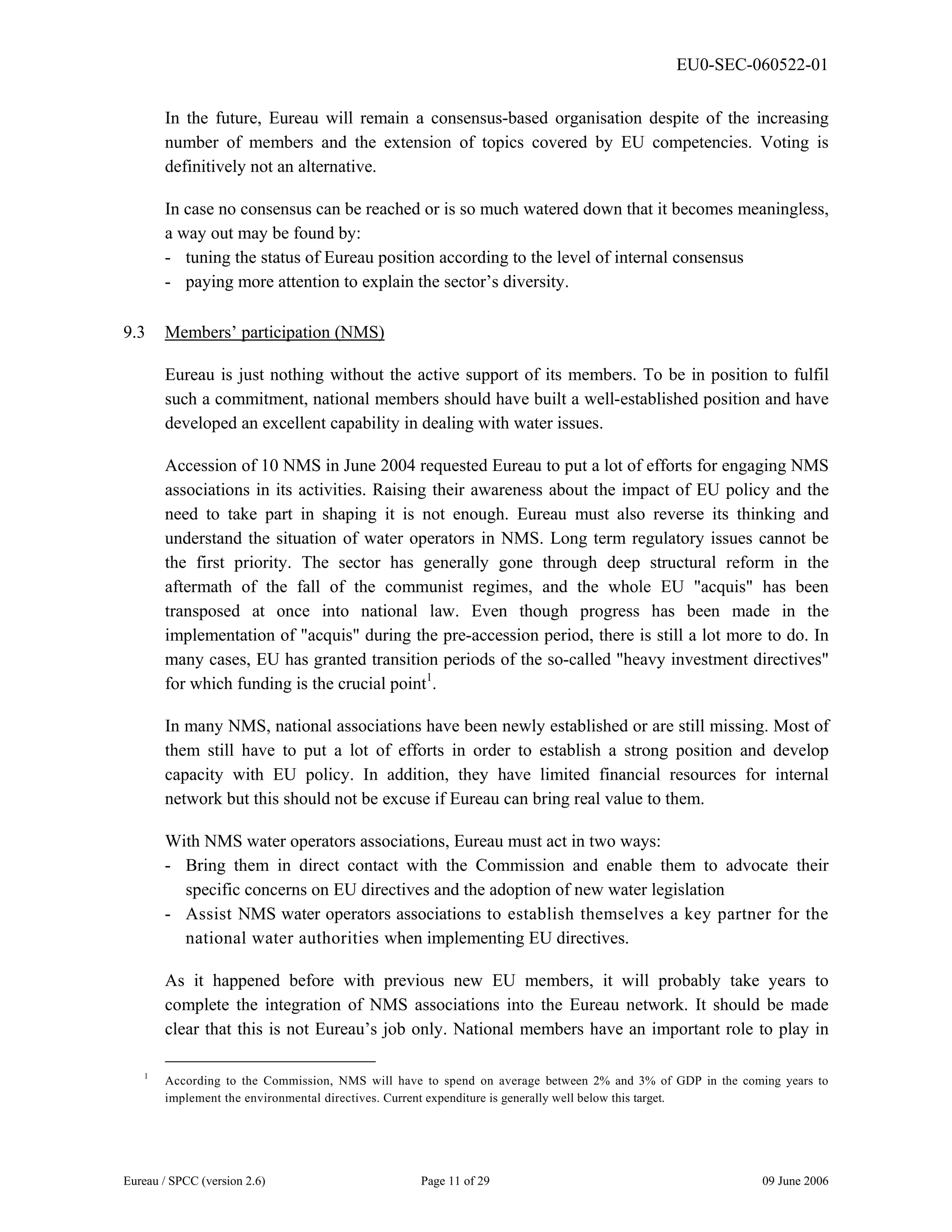 EU0-SEC-060522-01
Eureau / SPCC (version 2.6) Page 11 of 29 09 June 2006
In the future, Eureau will remain a consensus-based organisation despite of the increasing
number of members and the extension of topics covered by EU competencies. Voting is
definitively not an alternative.
In case no consensus can be reached or is so much watered down that it becomes meaningless,
a way out may be found by:
- tuning the status of Eureau position according to the level of internal consensus
- paying more attention to explain the sector’s diversity.
9.3 Members’ participation (NMS)
Eureau is just nothing without the active support of its members. To be in position to fulfil
such a commitment, national members should have built a well-established position and have
developed an excellent capability in dealing with water issues.
Accession of 10 NMS in June 2004 requested Eureau to put a lot of efforts for engaging NMS
associations in its activities. Raising their awareness about the impact of EU policy and the
need to take part in shaping it is not enough. Eureau must also reverse its thinking and
understand the situation of water operators in NMS. Long term regulatory issues cannot be
the first priority. The sector has generally gone through deep structural reform in the
aftermath of the fall of the communist regimes, and the whole EU "acquis" has been
transposed at once into national law. Even though progress has been made in the
implementation of "acquis" during the pre-accession period, there is still a lot more to do. In
many cases, EU has granted transition periods of the so-called "heavy investment directives"
for which funding is the crucial point1
.
In many NMS, national associations have been newly established or are still missing. Most of
them still have to put a lot of efforts in order to establish a strong position and develop
capacity with EU policy. In addition, they have limited financial resources for internal
network but this should not be excuse if Eureau can bring real value to them.
With NMS water operators associations, Eureau must act in two ways:
- Bring them in direct contact with the Commission and enable them to advocate their
specific concerns on EU directives and the adoption of new water legislation
- Assist NMS water operators associations to establish themselves a key partner for the
national water authorities when implementing EU directives.
As it happened before with previous new EU members, it will probably take years to
complete the integration of NMS associations into the Eureau network. It should be made
clear that this is not Eureau’s job only. National members have an important role to play in
1
According to the Commission, NMS will have to spend on average between 2% and 3% of GDP in the coming years to
implement the environmental directives. Current expenditure is generally well below this target.
 