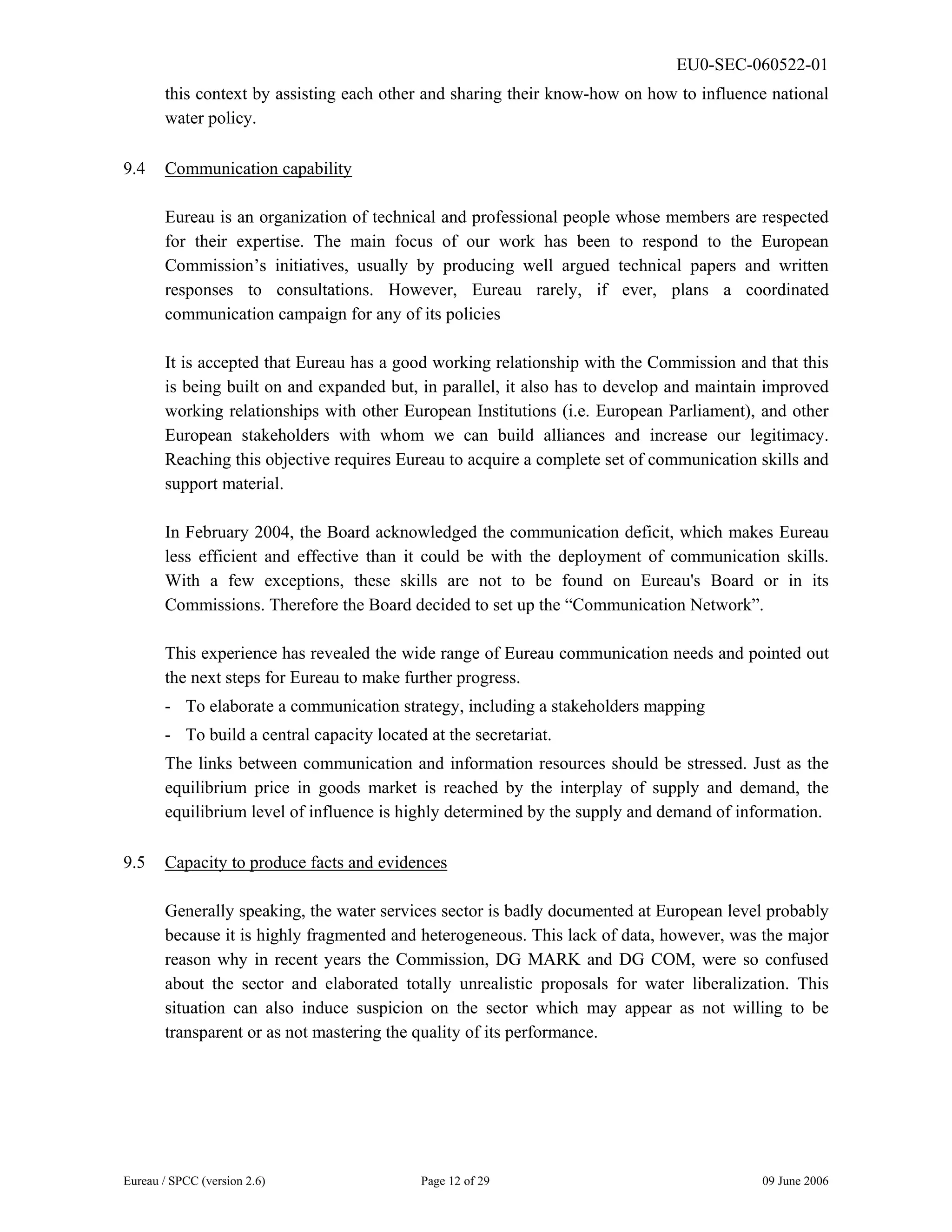EU0-SEC-060522-01
Eureau / SPCC (version 2.6) Page 12 of 29 09 June 2006
this context by assisting each other and sharing their know-how on how to influence national
water policy.
9.4 Communication capability
Eureau is an organization of technical and professional people whose members are respected
for their expertise. The main focus of our work has been to respond to the European
Commission’s initiatives, usually by producing well argued technical papers and written
responses to consultations. However, Eureau rarely, if ever, plans a coordinated
communication campaign for any of its policies
It is accepted that Eureau has a good working relationship with the Commission and that this
is being built on and expanded but, in parallel, it also has to develop and maintain improved
working relationships with other European Institutions (i.e. European Parliament), and other
European stakeholders with whom we can build alliances and increase our legitimacy.
Reaching this objective requires Eureau to acquire a complete set of communication skills and
support material.
In February 2004, the Board acknowledged the communication deficit, which makes Eureau
less efficient and effective than it could be with the deployment of communication skills.
With a few exceptions, these skills are not to be found on Eureau's Board or in its
Commissions. Therefore the Board decided to set up the “Communication Network”.
This experience has revealed the wide range of Eureau communication needs and pointed out
the next steps for Eureau to make further progress.
- To elaborate a communication strategy, including a stakeholders mapping
- To build a central capacity located at the secretariat.
The links between communication and information resources should be stressed. Just as the
equilibrium price in goods market is reached by the interplay of supply and demand, the
equilibrium level of influence is highly determined by the supply and demand of information.
9.5 Capacity to produce facts and evidences
Generally speaking, the water services sector is badly documented at European level probably
because it is highly fragmented and heterogeneous. This lack of data, however, was the major
reason why in recent years the Commission, DG MARK and DG COM, were so confused
about the sector and elaborated totally unrealistic proposals for water liberalization. This
situation can also induce suspicion on the sector which may appear as not willing to be
transparent or as not mastering the quality of its performance.
 