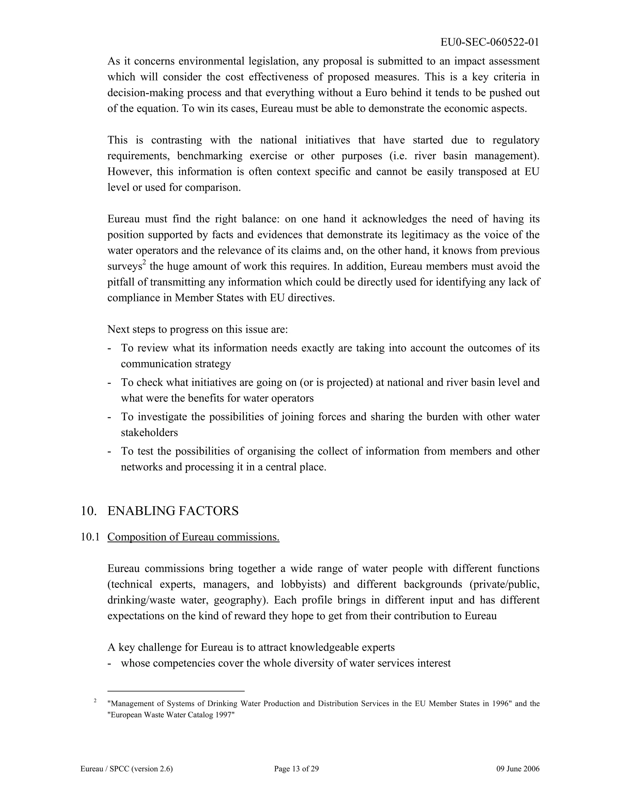 EU0-SEC-060522-01
Eureau / SPCC (version 2.6) Page 13 of 29 09 June 2006
As it concerns environmental legislation, any proposal is submitted to an impact assessment
which will consider the cost effectiveness of proposed measures. This is a key criteria in
decision-making process and that everything without a Euro behind it tends to be pushed out
of the equation. To win its cases, Eureau must be able to demonstrate the economic aspects.
This is contrasting with the national initiatives that have started due to regulatory
requirements, benchmarking exercise or other purposes (i.e. river basin management).
However, this information is often context specific and cannot be easily transposed at EU
level or used for comparison.
Eureau must find the right balance: on one hand it acknowledges the need of having its
position supported by facts and evidences that demonstrate its legitimacy as the voice of the
water operators and the relevance of its claims and, on the other hand, it knows from previous
surveys2
the huge amount of work this requires. In addition, Eureau members must avoid the
pitfall of transmitting any information which could be directly used for identifying any lack of
compliance in Member States with EU directives.
Next steps to progress on this issue are:
- To review what its information needs exactly are taking into account the outcomes of its
communication strategy
- To check what initiatives are going on (or is projected) at national and river basin level and
what were the benefits for water operators
- To investigate the possibilities of joining forces and sharing the burden with other water
stakeholders
- To test the possibilities of organising the collect of information from members and other
networks and processing it in a central place.
10. ENABLING FACTORS
10.1 Composition of Eureau commissions.
Eureau commissions bring together a wide range of water people with different functions
(technical experts, managers, and lobbyists) and different backgrounds (private/public,
drinking/waste water, geography). Each profile brings in different input and has different
expectations on the kind of reward they hope to get from their contribution to Eureau
A key challenge for Eureau is to attract knowledgeable experts
- whose competencies cover the whole diversity of water services interest
2
"Management of Systems of Drinking Water Production and Distribution Services in the EU Member States in 1996" and the
"European Waste Water Catalog 1997"
 
