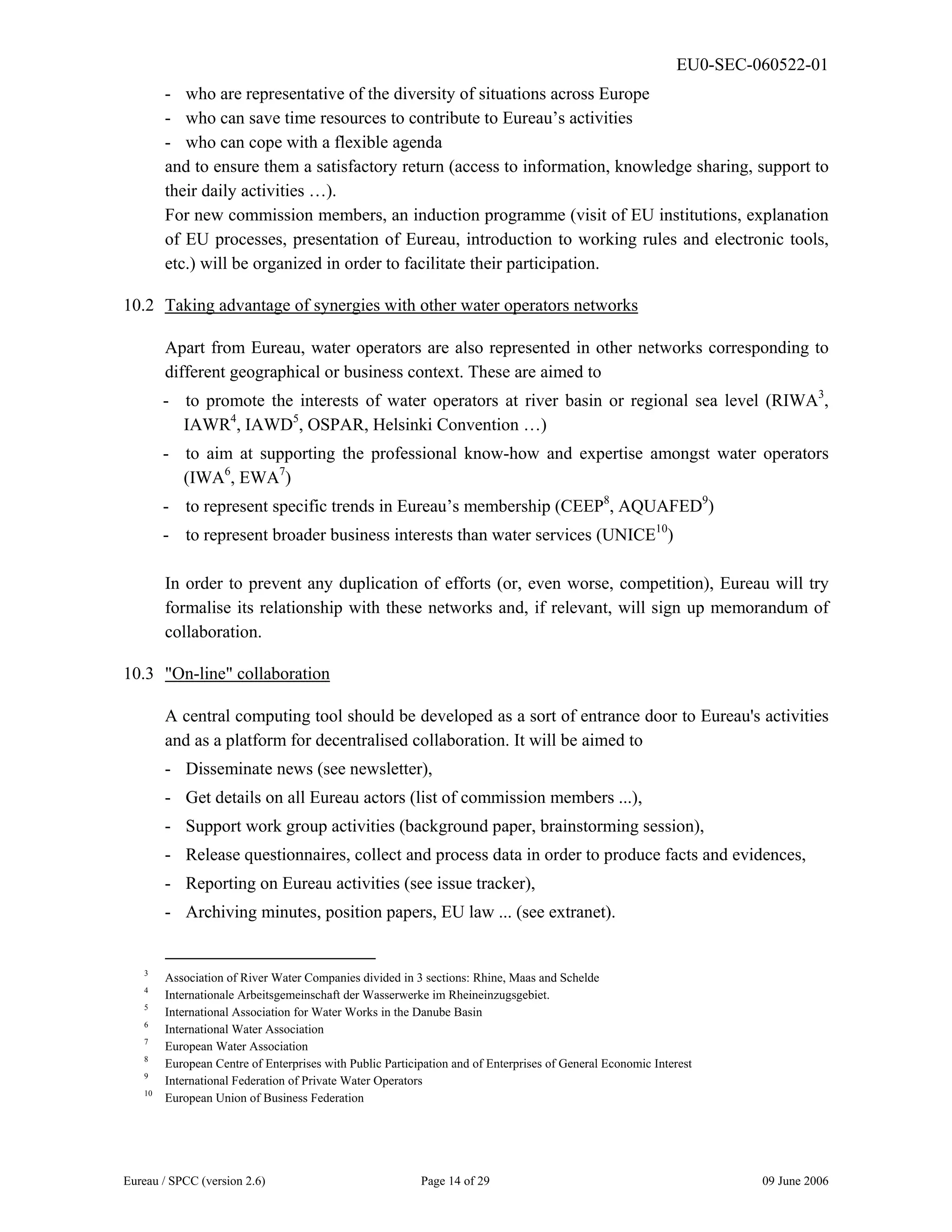 EU0-SEC-060522-01
Eureau / SPCC (version 2.6) Page 14 of 29 09 June 2006
- who are representative of the diversity of situations across Europe
- who can save time resources to contribute to Eureau’s activities
- who can cope with a flexible agenda
and to ensure them a satisfactory return (access to information, knowledge sharing, support to
their daily activities …).
For new commission members, an induction programme (visit of EU institutions, explanation
of EU processes, presentation of Eureau, introduction to working rules and electronic tools,
etc.) will be organized in order to facilitate their participation.
10.2 Taking advantage of synergies with other water operators networks
Apart from Eureau, water operators are also represented in other networks corresponding to
different geographical or business context. These are aimed to
- to promote the interests of water operators at river basin or regional sea level (RIWA3
,
IAWR4
, IAWD5
, OSPAR, Helsinki Convention …)
- to aim at supporting the professional know-how and expertise amongst water operators
(IWA6
, EWA7
)
- to represent specific trends in Eureau’s membership (CEEP8
, AQUAFED9
)
- to represent broader business interests than water services (UNICE10
)
In order to prevent any duplication of efforts (or, even worse, competition), Eureau will try
formalise its relationship with these networks and, if relevant, will sign up memorandum of
collaboration.
10.3 "On-line" collaboration
A central computing tool should be developed as a sort of entrance door to Eureau's activities
and as a platform for decentralised collaboration. It will be aimed to
- Disseminate news (see newsletter),
- Get details on all Eureau actors (list of commission members ...),
- Support work group activities (background paper, brainstorming session),
- Release questionnaires, collect and process data in order to produce facts and evidences,
- Reporting on Eureau activities (see issue tracker),
- Archiving minutes, position papers, EU law ... (see extranet).
3
Association of River Water Companies divided in 3 sections: Rhine, Maas and Schelde
4
Internationale Arbeitsgemeinschaft der Wasserwerke im Rheineinzugsgebiet.
5
International Association for Water Works in the Danube Basin
6
International Water Association
7
European Water Association
8
European Centre of Enterprises with Public Participation and of Enterprises of General Economic Interest
9
International Federation of Private Water Operators
10
European Union of Business Federation
 