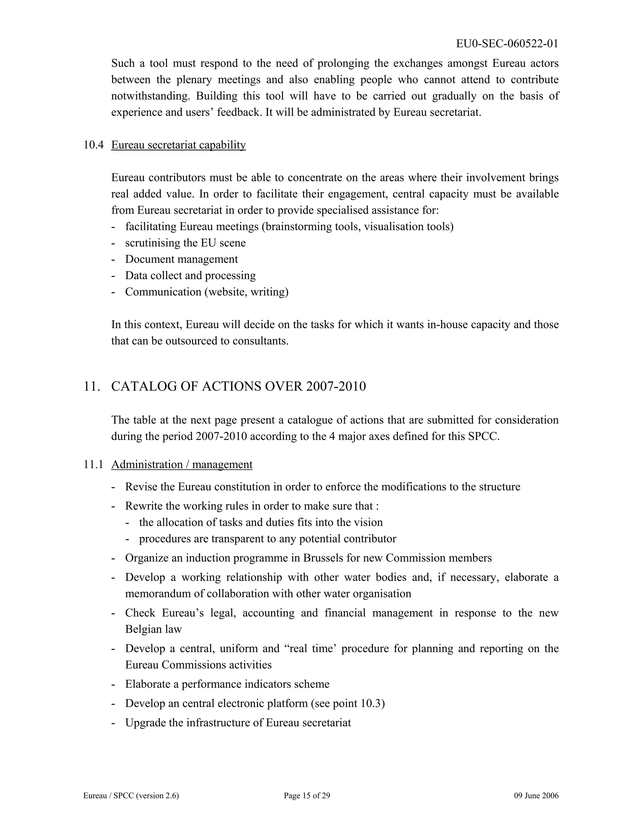 EU0-SEC-060522-01
Eureau / SPCC (version 2.6) Page 15 of 29 09 June 2006
Such a tool must respond to the need of prolonging the exchanges amongst Eureau actors
between the plenary meetings and also enabling people who cannot attend to contribute
notwithstanding. Building this tool will have to be carried out gradually on the basis of
experience and users’ feedback. It will be administrated by Eureau secretariat.
10.4 Eureau secretariat capability
Eureau contributors must be able to concentrate on the areas where their involvement brings
real added value. In order to facilitate their engagement, central capacity must be available
from Eureau secretariat in order to provide specialised assistance for:
- facilitating Eureau meetings (brainstorming tools, visualisation tools)
- scrutinising the EU scene
- Document management
- Data collect and processing
- Communication (website, writing)
In this context, Eureau will decide on the tasks for which it wants in-house capacity and those
that can be outsourced to consultants.
11. CATALOG OF ACTIONS OVER 2007-2010
The table at the next page present a catalogue of actions that are submitted for consideration
during the period 2007-2010 according to the 4 major axes defined for this SPCC.
11.1 Administration / management
- Revise the Eureau constitution in order to enforce the modifications to the structure
- Rewrite the working rules in order to make sure that :
- the allocation of tasks and duties fits into the vision
- procedures are transparent to any potential contributor
- Organize an induction programme in Brussels for new Commission members
- Develop a working relationship with other water bodies and, if necessary, elaborate a
memorandum of collaboration with other water organisation
- Check Eureau’s legal, accounting and financial management in response to the new
Belgian law
- Develop a central, uniform and “real time’ procedure for planning and reporting on the
Eureau Commissions activities
- Elaborate a performance indicators scheme
- Develop an central electronic platform (see point 10.3)
- Upgrade the infrastructure of Eureau secretariat
 