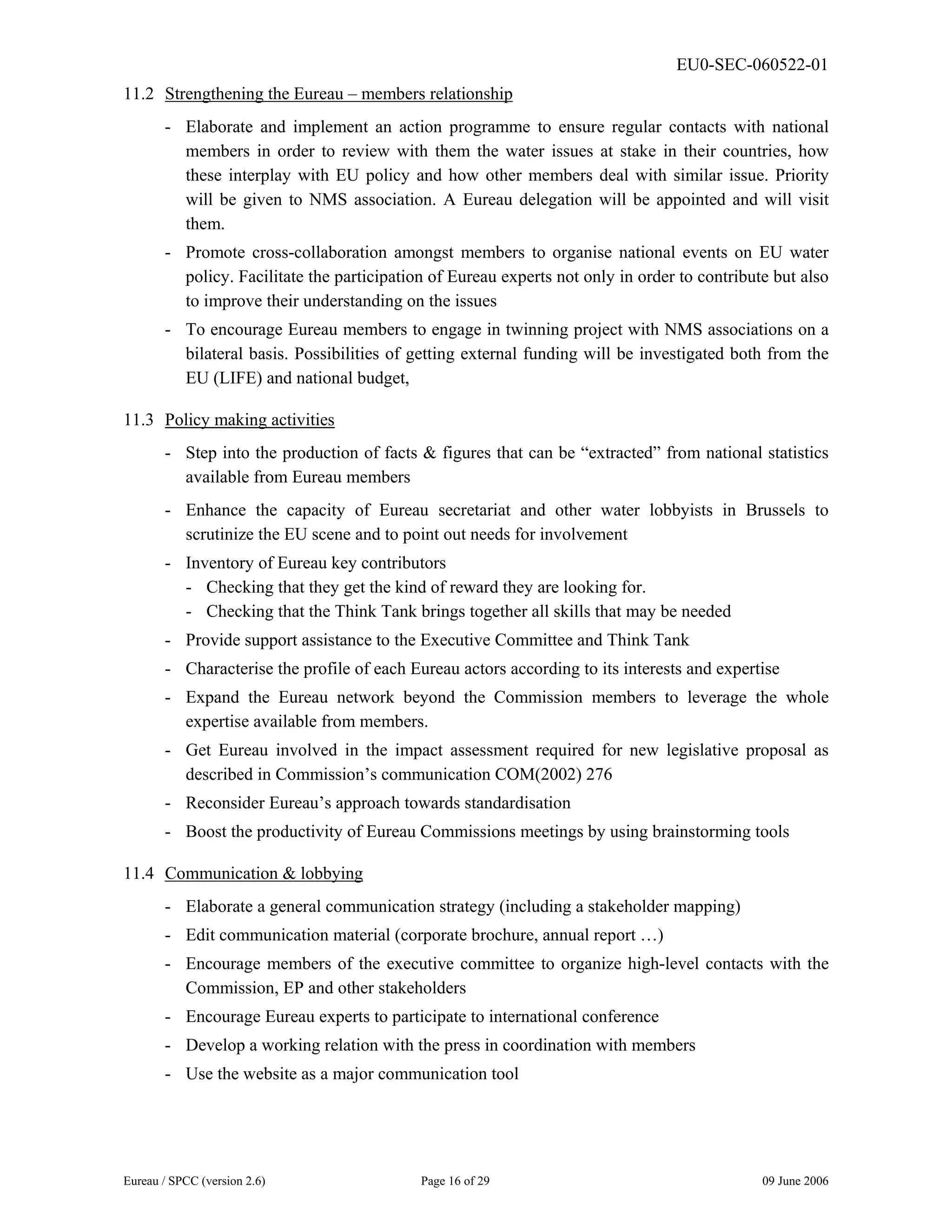 EU0-SEC-060522-01
Eureau / SPCC (version 2.6) Page 16 of 29 09 June 2006
11.2 Strengthening the Eureau – members relationship
- Elaborate and implement an action programme to ensure regular contacts with national
members in order to review with them the water issues at stake in their countries, how
these interplay with EU policy and how other members deal with similar issue. Priority
will be given to NMS association. A Eureau delegation will be appointed and will visit
them.
- Promote cross-collaboration amongst members to organise national events on EU water
policy. Facilitate the participation of Eureau experts not only in order to contribute but also
to improve their understanding on the issues
- To encourage Eureau members to engage in twinning project with NMS associations on a
bilateral basis. Possibilities of getting external funding will be investigated both from the
EU (LIFE) and national budget,
11.3 Policy making activities
- Step into the production of facts & figures that can be “extracted” from national statistics
available from Eureau members
- Enhance the capacity of Eureau secretariat and other water lobbyists in Brussels to
scrutinize the EU scene and to point out needs for involvement
- Inventory of Eureau key contributors
- Checking that they get the kind of reward they are looking for.
- Checking that the Think Tank brings together all skills that may be needed
- Provide support assistance to the Executive Committee and Think Tank
- Characterise the profile of each Eureau actors according to its interests and expertise
- Expand the Eureau network beyond the Commission members to leverage the whole
expertise available from members.
- Get Eureau involved in the impact assessment required for new legislative proposal as
described in Commission’s communication COM(2002) 276
- Reconsider Eureau’s approach towards standardisation
- Boost the productivity of Eureau Commissions meetings by using brainstorming tools
11.4 Communication & lobbying
- Elaborate a general communication strategy (including a stakeholder mapping)
- Edit communication material (corporate brochure, annual report …)
- Encourage members of the executive committee to organize high-level contacts with the
Commission, EP and other stakeholders
- Encourage Eureau experts to participate to international conference
- Develop a working relation with the press in coordination with members
- Use the website as a major communication tool
 