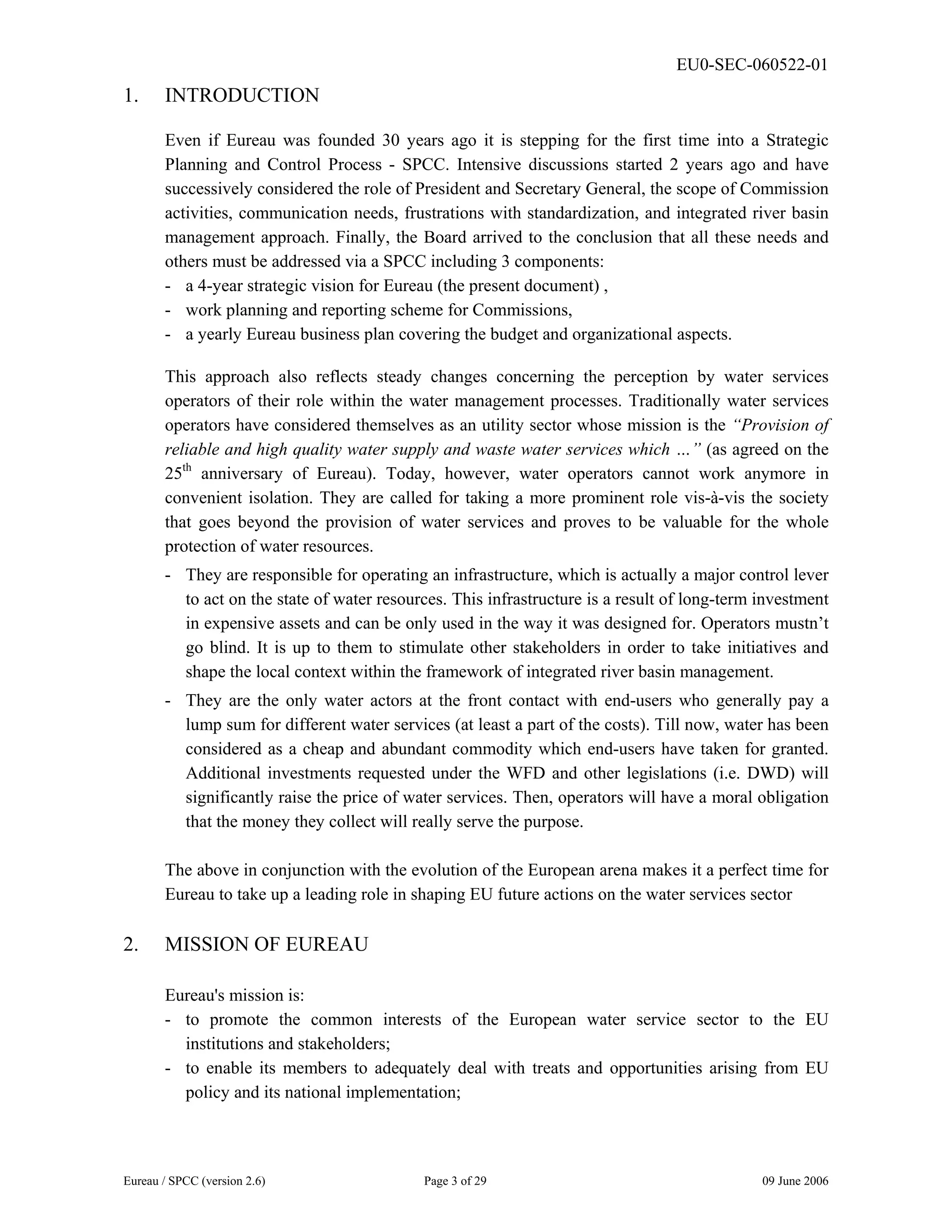 EU0-SEC-060522-01
Eureau / SPCC (version 2.6) Page 3 of 29 09 June 2006
1. INTRODUCTION
Even if Eureau was founded 30 years ago it is stepping for the first time into a Strategic
Planning and Control Process - SPCC. Intensive discussions started 2 years ago and have
successively considered the role of President and Secretary General, the scope of Commission
activities, communication needs, frustrations with standardization, and integrated river basin
management approach. Finally, the Board arrived to the conclusion that all these needs and
others must be addressed via a SPCC including 3 components:
- a 4-year strategic vision for Eureau (the present document) ,
- work planning and reporting scheme for Commissions,
- a yearly Eureau business plan covering the budget and organizational aspects.
This approach also reflects steady changes concerning the perception by water services
operators of their role within the water management processes. Traditionally water services
operators have considered themselves as an utility sector whose mission is the “Provision of
reliable and high quality water supply and waste water services which …” (as agreed on the
25th
anniversary of Eureau). Today, however, water operators cannot work anymore in
convenient isolation. They are called for taking a more prominent role vis-à-vis the society
that goes beyond the provision of water services and proves to be valuable for the whole
protection of water resources.
- They are responsible for operating an infrastructure, which is actually a major control lever
to act on the state of water resources. This infrastructure is a result of long-term investment
in expensive assets and can be only used in the way it was designed for. Operators mustn’t
go blind. It is up to them to stimulate other stakeholders in order to take initiatives and
shape the local context within the framework of integrated river basin management.
- They are the only water actors at the front contact with end-users who generally pay a
lump sum for different water services (at least a part of the costs). Till now, water has been
considered as a cheap and abundant commodity which end-users have taken for granted.
Additional investments requested under the WFD and other legislations (i.e. DWD) will
significantly raise the price of water services. Then, operators will have a moral obligation
that the money they collect will really serve the purpose.
The above in conjunction with the evolution of the European arena makes it a perfect time for
Eureau to take up a leading role in shaping EU future actions on the water services sector
2. MISSION OF EUREAU
Eureau's mission is:
- to promote the common interests of the European water service sector to the EU
institutions and stakeholders;
- to enable its members to adequately deal with treats and opportunities arising from EU
policy and its national implementation;
 