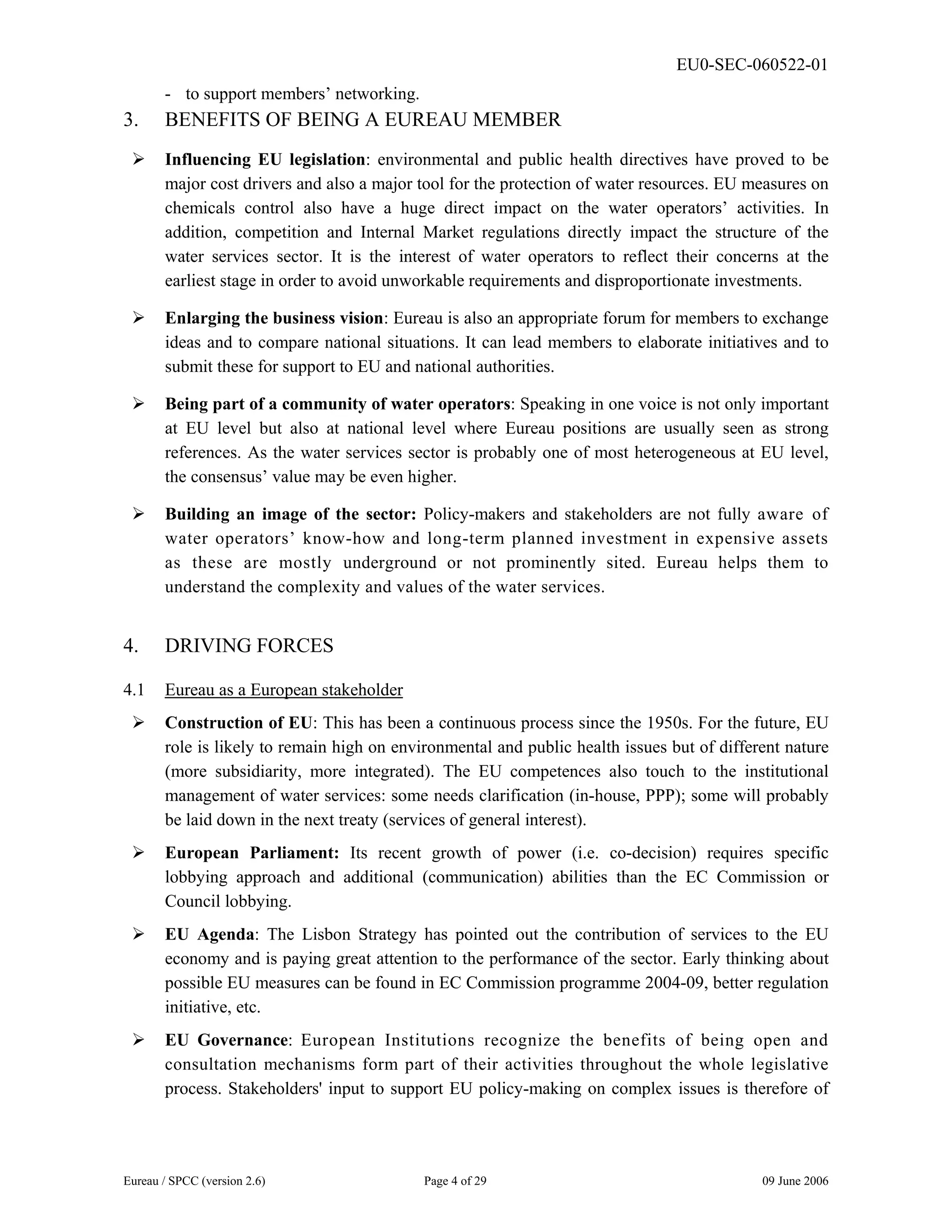 EU0-SEC-060522-01
Eureau / SPCC (version 2.6) Page 4 of 29 09 June 2006
- to support members’ networking.
3. BENEFITS OF BEING A EUREAU MEMBER
¾ Influencing EU legislation: environmental and public health directives have proved to be
major cost drivers and also a major tool for the protection of water resources. EU measures on
chemicals control also have a huge direct impact on the water operators’ activities. In
addition, competition and Internal Market regulations directly impact the structure of the
water services sector. It is the interest of water operators to reflect their concerns at the
earliest stage in order to avoid unworkable requirements and disproportionate investments.
¾ Enlarging the business vision: Eureau is also an appropriate forum for members to exchange
ideas and to compare national situations. It can lead members to elaborate initiatives and to
submit these for support to EU and national authorities.
¾ Being part of a community of water operators: Speaking in one voice is not only important
at EU level but also at national level where Eureau positions are usually seen as strong
references. As the water services sector is probably one of most heterogeneous at EU level,
the consensus’ value may be even higher.
¾ Building an image of the sector: Policy-makers and stakeholders are not fully aware of
water operators’ know-how and long-term planned investment in expensive assets
as these are mostly underground or not prominently sited. Eureau helps them to
understand the complexity and values of the water services.
4. DRIVING FORCES
4.1 Eureau as a European stakeholder
¾ Construction of EU: This has been a continuous process since the 1950s. For the future, EU
role is likely to remain high on environmental and public health issues but of different nature
(more subsidiarity, more integrated). The EU competences also touch to the institutional
management of water services: some needs clarification (in-house, PPP); some will probably
be laid down in the next treaty (services of general interest).
¾ European Parliament: Its recent growth of power (i.e. co-decision) requires specific
lobbying approach and additional (communication) abilities than the EC Commission or
Council lobbying.
¾ EU Agenda: The Lisbon Strategy has pointed out the contribution of services to the EU
economy and is paying great attention to the performance of the sector. Early thinking about
possible EU measures can be found in EC Commission programme 2004-09, better regulation
initiative, etc.
¾ EU Governance: European Institutions recognize the benefits of being open and
consultation mechanisms form part of their activities throughout the whole legislative
process. Stakeholders' input to support EU policy-making on complex issues is therefore of
 