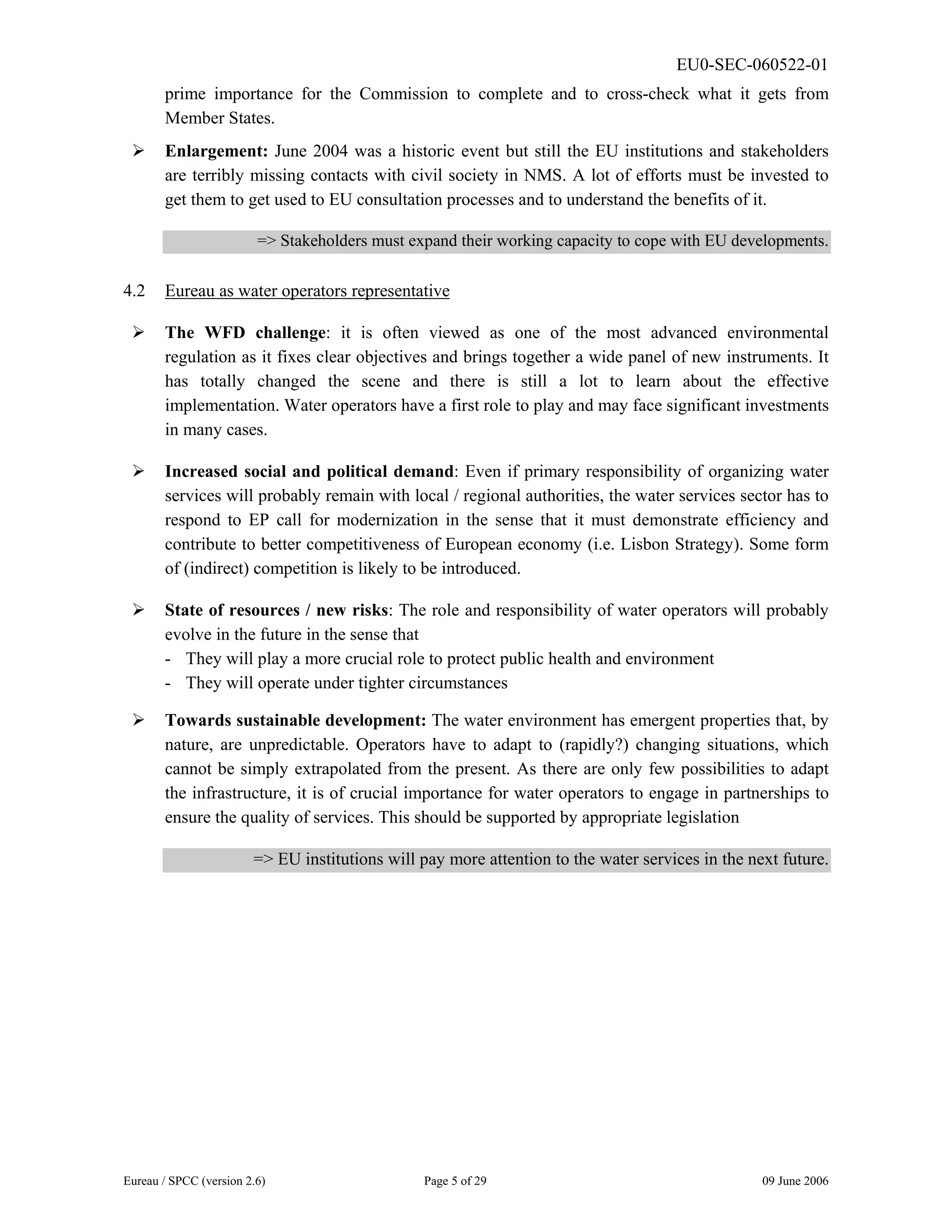 EU0-SEC-060522-01
Eureau / SPCC (version 2.6) Page 5 of 29 09 June 2006
prime importance for the Commission to complete and to cross-check what it gets from
Member States.
¾ Enlargement: June 2004 was a historic event but still the EU institutions and stakeholders
are terribly missing contacts with civil society in NMS. A lot of efforts must be invested to
get them to get used to EU consultation processes and to understand the benefits of it.
=> Stakeholders must expand their working capacity to cope with EU developments.
4.2 Eureau as water operators representative
¾ The WFD challenge: it is often viewed as one of the most advanced environmental
regulation as it fixes clear objectives and brings together a wide panel of new instruments. It
has totally changed the scene and there is still a lot to learn about the effective
implementation. Water operators have a first role to play and may face significant investments
in many cases.
¾ Increased social and political demand: Even if primary responsibility of organizing water
services will probably remain with local / regional authorities, the water services sector has to
respond to EP call for modernization in the sense that it must demonstrate efficiency and
contribute to better competitiveness of European economy (i.e. Lisbon Strategy). Some form
of (indirect) competition is likely to be introduced.
¾ State of resources / new risks: The role and responsibility of water operators will probably
evolve in the future in the sense that
- They will play a more crucial role to protect public health and environment
- They will operate under tighter circumstances
¾ Towards sustainable development: The water environment has emergent properties that, by
nature, are unpredictable. Operators have to adapt to (rapidly?) changing situations, which
cannot be simply extrapolated from the present. As there are only few possibilities to adapt
the infrastructure, it is of crucial importance for water operators to engage in partnerships to
ensure the quality of services. This should be supported by appropriate legislation
=> EU institutions will pay more attention to the water services in the next future.
 