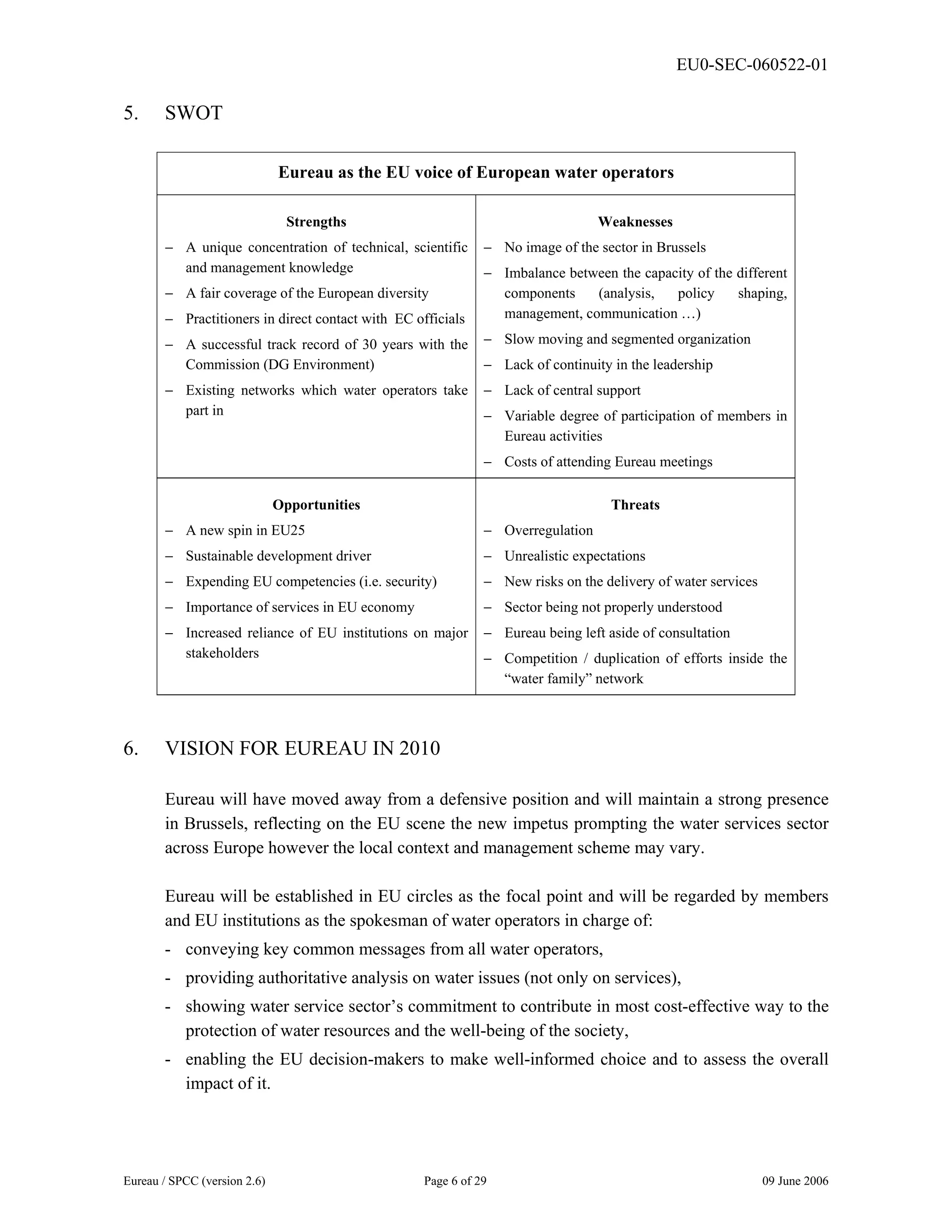EU0-SEC-060522-01
Eureau / SPCC (version 2.6) Page 6 of 29 09 June 2006
5. SWOT
Eureau as the EU voice of European water operators
Strengths
− A unique concentration of technical, scientific
and management knowledge
− A fair coverage of the European diversity
− Practitioners in direct contact with EC officials
− A successful track record of 30 years with the
Commission (DG Environment)
− Existing networks which water operators take
part in
Weaknesses
− No image of the sector in Brussels
− Imbalance between the capacity of the different
components (analysis, policy shaping,
management, communication …)
− Slow moving and segmented organization
− Lack of continuity in the leadership
− Lack of central support
− Variable degree of participation of members in
Eureau activities
− Costs of attending Eureau meetings
Opportunities
− A new spin in EU25
− Sustainable development driver
− Expending EU competencies (i.e. security)
− Importance of services in EU economy
− Increased reliance of EU institutions on major
stakeholders
Threats
− Overregulation
− Unrealistic expectations
− New risks on the delivery of water services
− Sector being not properly understood
− Eureau being left aside of consultation
− Competition / duplication of efforts inside the
“water family” network
6. VISION FOR EUREAU IN 2010
Eureau will have moved away from a defensive position and will maintain a strong presence
in Brussels, reflecting on the EU scene the new impetus prompting the water services sector
across Europe however the local context and management scheme may vary.
Eureau will be established in EU circles as the focal point and will be regarded by members
and EU institutions as the spokesman of water operators in charge of:
- conveying key common messages from all water operators,
- providing authoritative analysis on water issues (not only on services),
- showing water service sector’s commitment to contribute in most cost-effective way to the
protection of water resources and the well-being of the society,
- enabling the EU decision-makers to make well-informed choice and to assess the overall
impact of it.
 