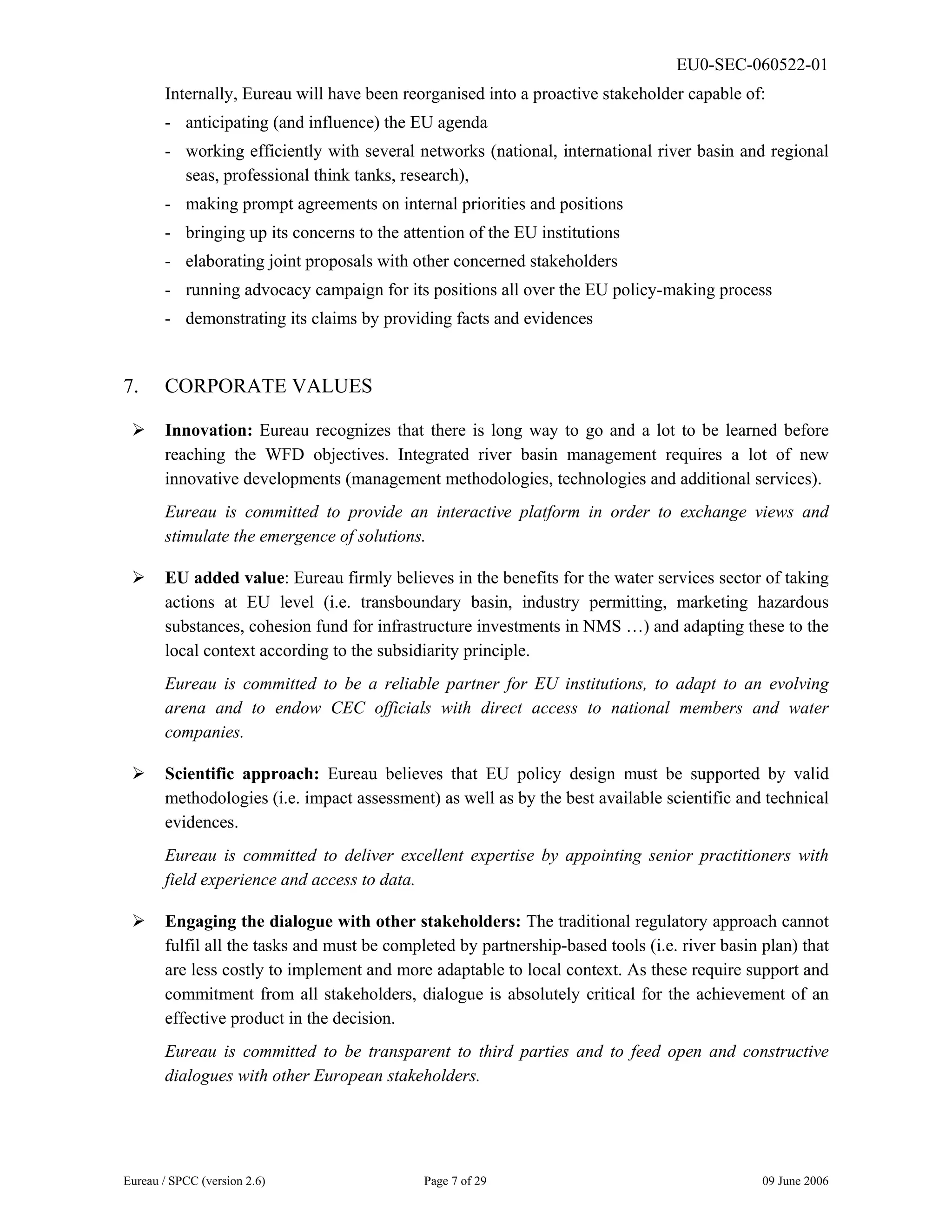 EU0-SEC-060522-01
Eureau / SPCC (version 2.6) Page 7 of 29 09 June 2006
Internally, Eureau will have been reorganised into a proactive stakeholder capable of:
- anticipating (and influence) the EU agenda
- working efficiently with several networks (national, international river basin and regional
seas, professional think tanks, research),
- making prompt agreements on internal priorities and positions
- bringing up its concerns to the attention of the EU institutions
- elaborating joint proposals with other concerned stakeholders
- running advocacy campaign for its positions all over the EU policy-making process
- demonstrating its claims by providing facts and evidences
7. CORPORATE VALUES
¾ Innovation: Eureau recognizes that there is long way to go and a lot to be learned before
reaching the WFD objectives. Integrated river basin management requires a lot of new
innovative developments (management methodologies, technologies and additional services).
Eureau is committed to provide an interactive platform in order to exchange views and
stimulate the emergence of solutions.
¾ EU added value: Eureau firmly believes in the benefits for the water services sector of taking
actions at EU level (i.e. transboundary basin, industry permitting, marketing hazardous
substances, cohesion fund for infrastructure investments in NMS …) and adapting these to the
local context according to the subsidiarity principle.
Eureau is committed to be a reliable partner for EU institutions, to adapt to an evolving
arena and to endow CEC officials with direct access to national members and water
companies.
¾ Scientific approach: Eureau believes that EU policy design must be supported by valid
methodologies (i.e. impact assessment) as well as by the best available scientific and technical
evidences.
Eureau is committed to deliver excellent expertise by appointing senior practitioners with
field experience and access to data.
¾ Engaging the dialogue with other stakeholders: The traditional regulatory approach cannot
fulfil all the tasks and must be completed by partnership-based tools (i.e. river basin plan) that
are less costly to implement and more adaptable to local context. As these require support and
commitment from all stakeholders, dialogue is absolutely critical for the achievement of an
effective product in the decision.
Eureau is committed to be transparent to third parties and to feed open and constructive
dialogues with other European stakeholders.
 