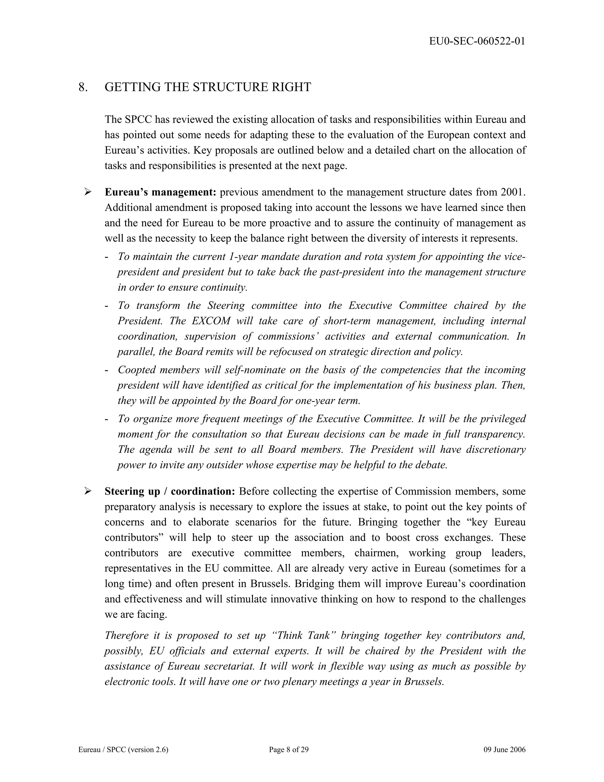 EU0-SEC-060522-01
Eureau / SPCC (version 2.6) Page 8 of 29 09 June 2006
8. GETTING THE STRUCTURE RIGHT
The SPCC has reviewed the existing allocation of tasks and responsibilities within Eureau and
has pointed out some needs for adapting these to the evaluation of the European context and
Eureau’s activities. Key proposals are outlined below and a detailed chart on the allocation of
tasks and responsibilities is presented at the next page.
¾ Eureau’s management: previous amendment to the management structure dates from 2001.
Additional amendment is proposed taking into account the lessons we have learned since then
and the need for Eureau to be more proactive and to assure the continuity of management as
well as the necessity to keep the balance right between the diversity of interests it represents.
- To maintain the current 1-year mandate duration and rota system for appointing the vice-
president and president but to take back the past-president into the management structure
in order to ensure continuity.
- To transform the Steering committee into the Executive Committee chaired by the
President. The EXCOM will take care of short-term management, including internal
coordination, supervision of commissions’ activities and external communication. In
parallel, the Board remits will be refocused on strategic direction and policy.
- Coopted members will self-nominate on the basis of the competencies that the incoming
president will have identified as critical for the implementation of his business plan. Then,
they will be appointed by the Board for one-year term.
- To organize more frequent meetings of the Executive Committee. It will be the privileged
moment for the consultation so that Eureau decisions can be made in full transparency.
The agenda will be sent to all Board members. The President will have discretionary
power to invite any outsider whose expertise may be helpful to the debate.
¾ Steering up / coordination: Before collecting the expertise of Commission members, some
preparatory analysis is necessary to explore the issues at stake, to point out the key points of
concerns and to elaborate scenarios for the future. Bringing together the “key Eureau
contributors” will help to steer up the association and to boost cross exchanges. These
contributors are executive committee members, chairmen, working group leaders,
representatives in the EU committee. All are already very active in Eureau (sometimes for a
long time) and often present in Brussels. Bridging them will improve Eureau’s coordination
and effectiveness and will stimulate innovative thinking on how to respond to the challenges
we are facing.
Therefore it is proposed to set up “Think Tank” bringing together key contributors and,
possibly, EU officials and external experts. It will be chaired by the President with the
assistance of Eureau secretariat. It will work in flexible way using as much as possible by
electronic tools. It will have one or two plenary meetings a year in Brussels.
 