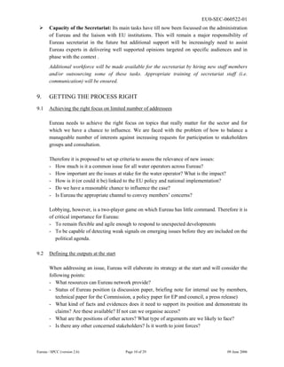 EU0-SEC-060522-01
Eureau / SPCC (version 2.6) Page 10 of 29 09 June 2006
¾ Capacity of the Secretariat: Its main tasks have till now been focussed on the administration
of Eureau and the liaison with EU institutions. This will remain a major responsibility of
Eureau secretariat in the future but additional support will be increasingly need to assist
Eureau experts in delivering well supported opinions targeted on specific audiences and in
phase with the context .
Additional workforce will be made available for the secretariat by hiring new staff members
and/or outsourcing some of these tasks. Appropriate training of secretariat staff (i.e.
communication) will be ensured.
9. GETTING THE PROCESS RIGHT
9.1 Achieving the right focus on limited number of addressees
Eureau needs to achieve the right focus on topics that really matter for the sector and for
which we have a chance to influence. We are faced with the problem of how to balance a
manageable number of interests against increasing requests for participation to stakeholders
groups and consultation.
Therefore it is proposed to set up criteria to assess the relevance of new issues:
- How much is it a common issue for all water operators across Eureau?
- How important are the issues at stake for the water operator? What is the impact?
- How is it (or could it be) linked to the EU policy and national implementation?
- Do we have a reasonable chance to influence the case?
- Is Eureau the appropriate channel to convey members’ concerns?
Lobbying, however, is a two-player game on which Eureau has little command. Therefore it is
of critical importance for Eureau:
- To remain flexible and agile enough to respond to unexpected developments
- To be capable of detecting weak signals on emerging issues before they are included on the
political agenda.
9.2 Defining the outputs at the start
When addressing an issue, Eureau will elaborate its strategy at the start and will consider the
following points:
- What resources can Eureau network provide?
- Status of Eureau position (a discussion paper, briefing note for internal use by members,
technical paper for the Commission, a policy paper for EP and council, a press release)
- What kind of facts and evidences does it need to support its position and demonstrate its
claims? Are these available? If not can we organise access?
- What are the positions of other actors? What type of arguments are we likely to face?
- Is there any other concerned stakeholders? Is it worth to joint forces?
 