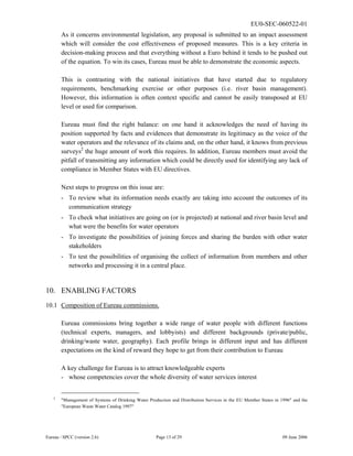 EU0-SEC-060522-01
Eureau / SPCC (version 2.6) Page 13 of 29 09 June 2006
As it concerns environmental legislation, any proposal is submitted to an impact assessment
which will consider the cost effectiveness of proposed measures. This is a key criteria in
decision-making process and that everything without a Euro behind it tends to be pushed out
of the equation. To win its cases, Eureau must be able to demonstrate the economic aspects.
This is contrasting with the national initiatives that have started due to regulatory
requirements, benchmarking exercise or other purposes (i.e. river basin management).
However, this information is often context specific and cannot be easily transposed at EU
level or used for comparison.
Eureau must find the right balance: on one hand it acknowledges the need of having its
position supported by facts and evidences that demonstrate its legitimacy as the voice of the
water operators and the relevance of its claims and, on the other hand, it knows from previous
surveys2
the huge amount of work this requires. In addition, Eureau members must avoid the
pitfall of transmitting any information which could be directly used for identifying any lack of
compliance in Member States with EU directives.
Next steps to progress on this issue are:
- To review what its information needs exactly are taking into account the outcomes of its
communication strategy
- To check what initiatives are going on (or is projected) at national and river basin level and
what were the benefits for water operators
- To investigate the possibilities of joining forces and sharing the burden with other water
stakeholders
- To test the possibilities of organising the collect of information from members and other
networks and processing it in a central place.
10. ENABLING FACTORS
10.1 Composition of Eureau commissions.
Eureau commissions bring together a wide range of water people with different functions
(technical experts, managers, and lobbyists) and different backgrounds (private/public,
drinking/waste water, geography). Each profile brings in different input and has different
expectations on the kind of reward they hope to get from their contribution to Eureau
A key challenge for Eureau is to attract knowledgeable experts
- whose competencies cover the whole diversity of water services interest
2
"Management of Systems of Drinking Water Production and Distribution Services in the EU Member States in 1996" and the
"European Waste Water Catalog 1997"
 